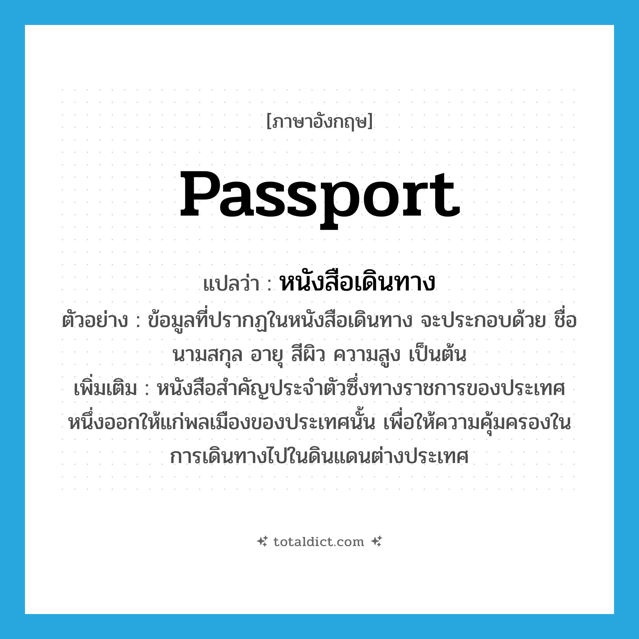 passport แปลว่า?, คำศัพท์ภาษาอังกฤษ passport แปลว่า หนังสือเดินทาง ประเภท N ตัวอย่าง ข้อมูลที่ปรากฏในหนังสือเดินทาง จะประกอบด้วย ชื่อ นามสกุล อายุ สีผิว ความสูง เป็นต้น เพิ่มเติม หนังสือสำคัญประจำตัวซึ่งทางราชการของประเทศหนึ่งออกให้แก่พลเมืองของประเทศนั้น เพื่อให้ความคุ้มครองในการเดินทางไปในดินแดนต่างประเทศ หมวด N