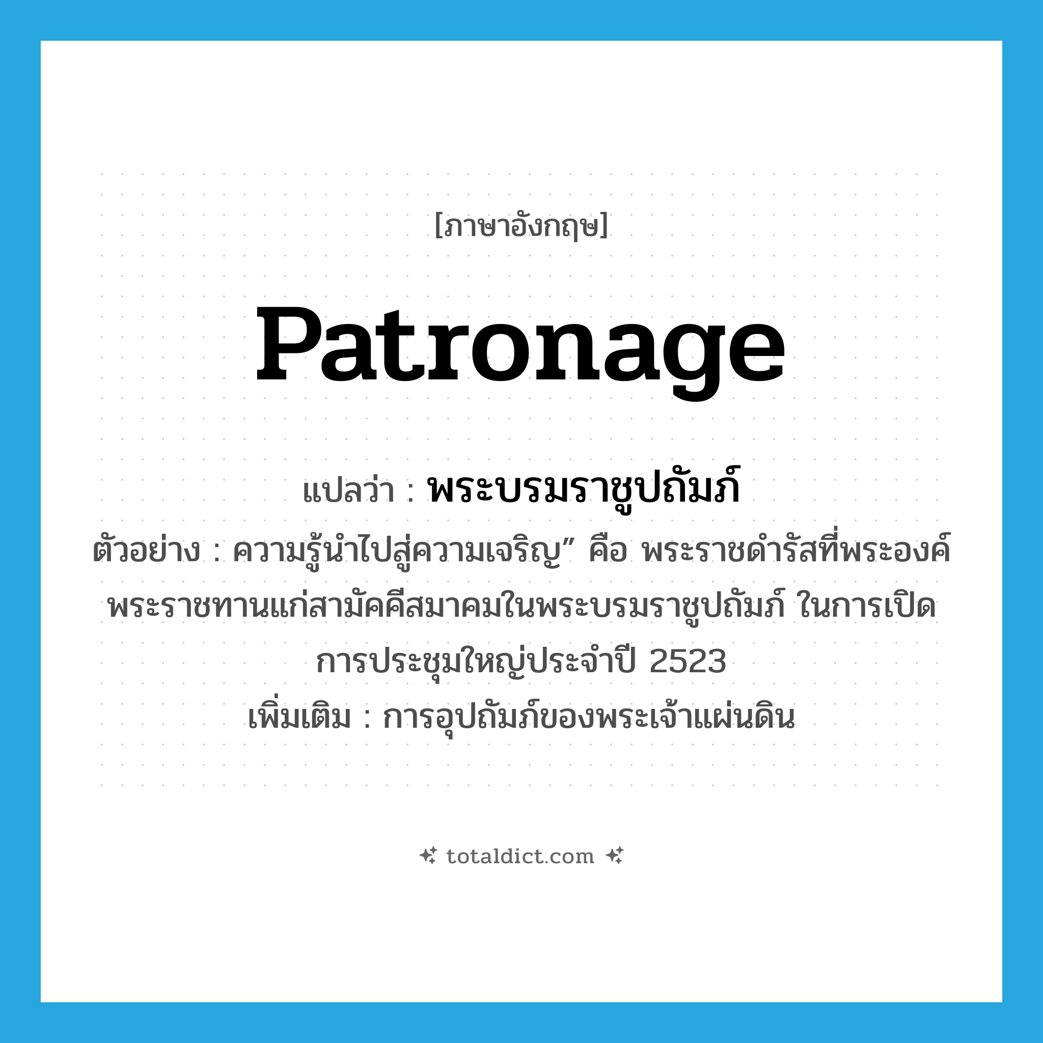 patronage แปลว่า?, คำศัพท์ภาษาอังกฤษ patronage แปลว่า พระบรมราชูปถัมภ์ ประเภท N ตัวอย่าง ความรู้นำไปสู่ความเจริญ” คือ พระราชดำรัสที่พระองค์พระราชทานแก่สามัคคีสมาคมในพระบรมราชูปถัมภ์ ในการเปิดการประชุมใหญ่ประจำปี 2523 เพิ่มเติม การอุปถัมภ์ของพระเจ้าแผ่นดิน หมวด N