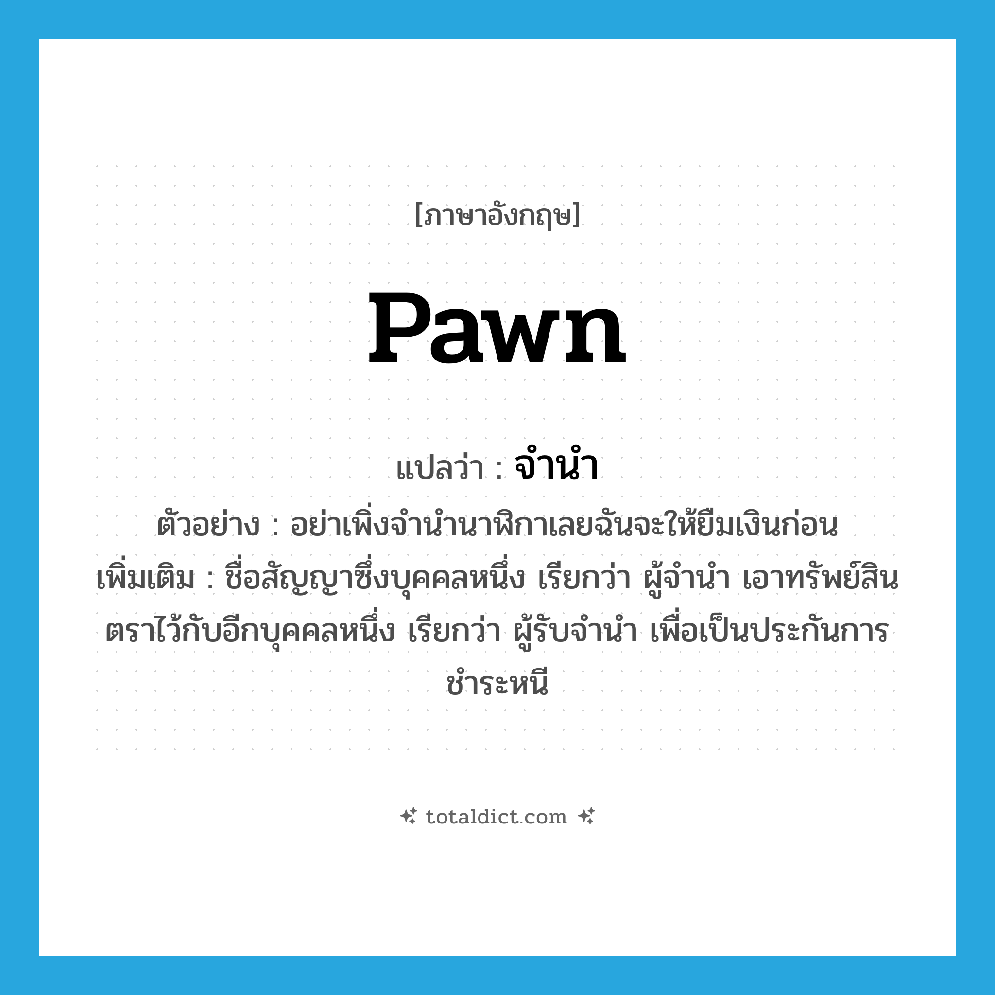 pawn แปลว่า?, คำศัพท์ภาษาอังกฤษ pawn แปลว่า จำนำ ประเภท V ตัวอย่าง อย่าเพิ่งจำนำนาฬิกาเลยฉันจะให้ยืมเงินก่อน เพิ่มเติม ชื่อสัญญาซึ่งบุคคลหนึ่ง เรียกว่า ผู้จำนำ เอาทรัพย์สินตราไว้กับอีกบุคคลหนึ่ง เรียกว่า ผู้รับจำนำ เพื่อเป็นประกันการชำระหนี หมวด V