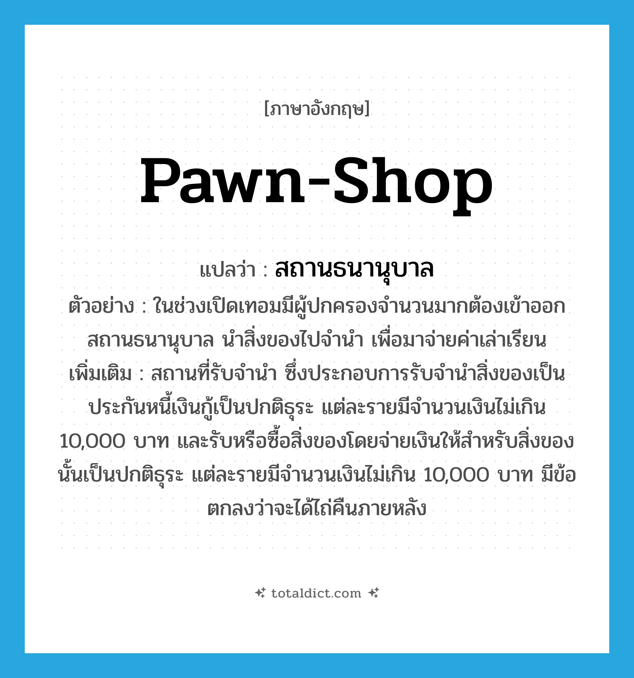 pawn-shop แปลว่า?, คำศัพท์ภาษาอังกฤษ pawn-shop แปลว่า สถานธนานุบาล ประเภท N ตัวอย่าง ในช่วงเปิดเทอมมีผู้ปกครองจำนวนมากต้องเข้าออกสถานธนานุบาล นำสิ่งของไปจำนำ เพื่อมาจ่ายค่าเล่าเรียน เพิ่มเติม สถานที่รับจำนำ ซึ่งประกอบการรับจำนำสิ่งของเป็นประกันหนี้เงินกู้เป็นปกติธุระ แต่ละรายมีจำนวนเงินไม่เกิน 10,000 บาท และรับหรือซื้อสิ่งของโดยจ่ายเงินให้สำหรับสิ่งของนั้นเป็นปกติธุระ แต่ละรายมีจำนวนเงินไม่เกิน 10,000 บาท มีข้อตกลงว่าจะได้ไถ่คืนภายหลัง หมวด N