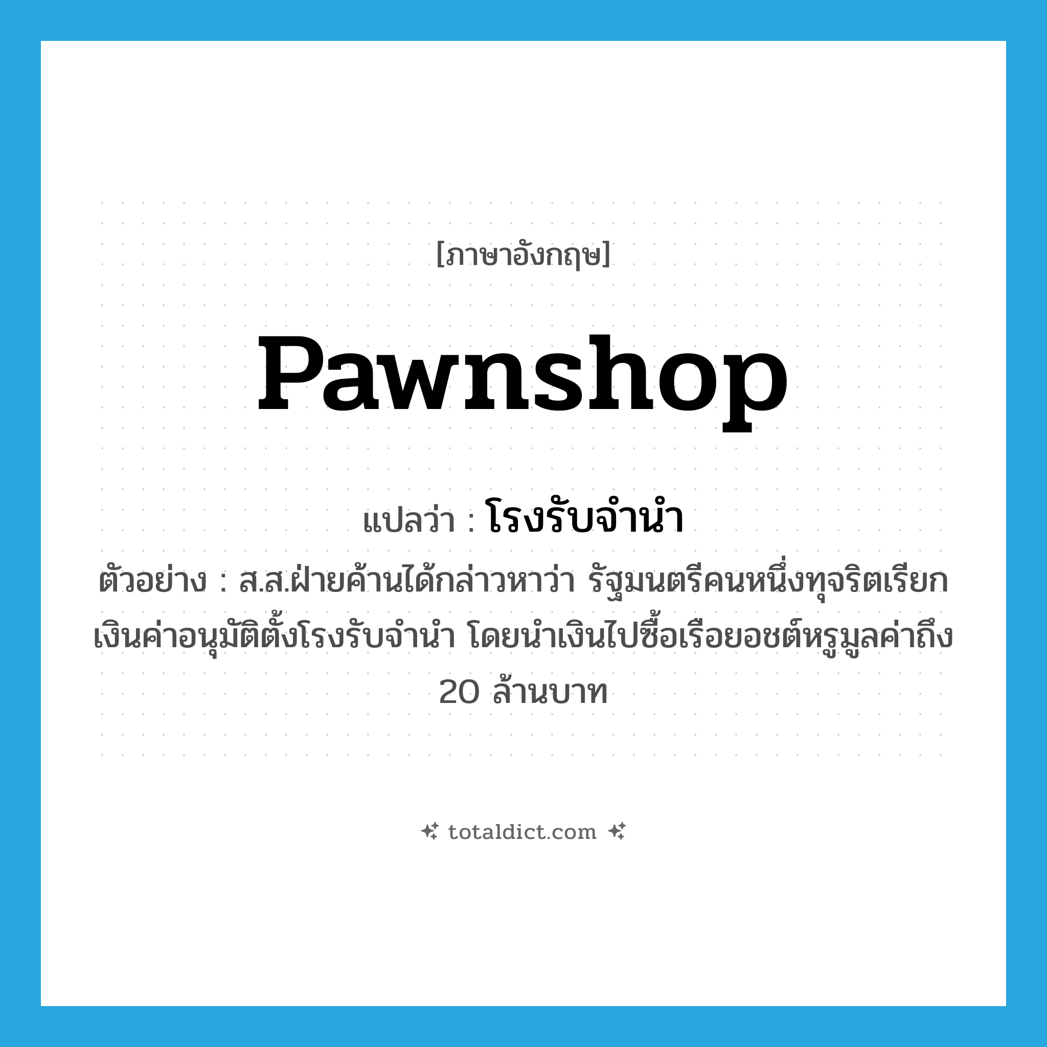 pawnshop แปลว่า?, คำศัพท์ภาษาอังกฤษ pawnshop แปลว่า โรงรับจำนำ ประเภท N ตัวอย่าง ส.ส.ฝ่ายค้านได้กล่าวหาว่า รัฐมนตรีคนหนึ่งทุจริตเรียกเงินค่าอนุมัติตั้งโรงรับจำนำ โดยนำเงินไปซื้อเรือยอชต์หรูมูลค่าถึง 20 ล้านบาท หมวด N