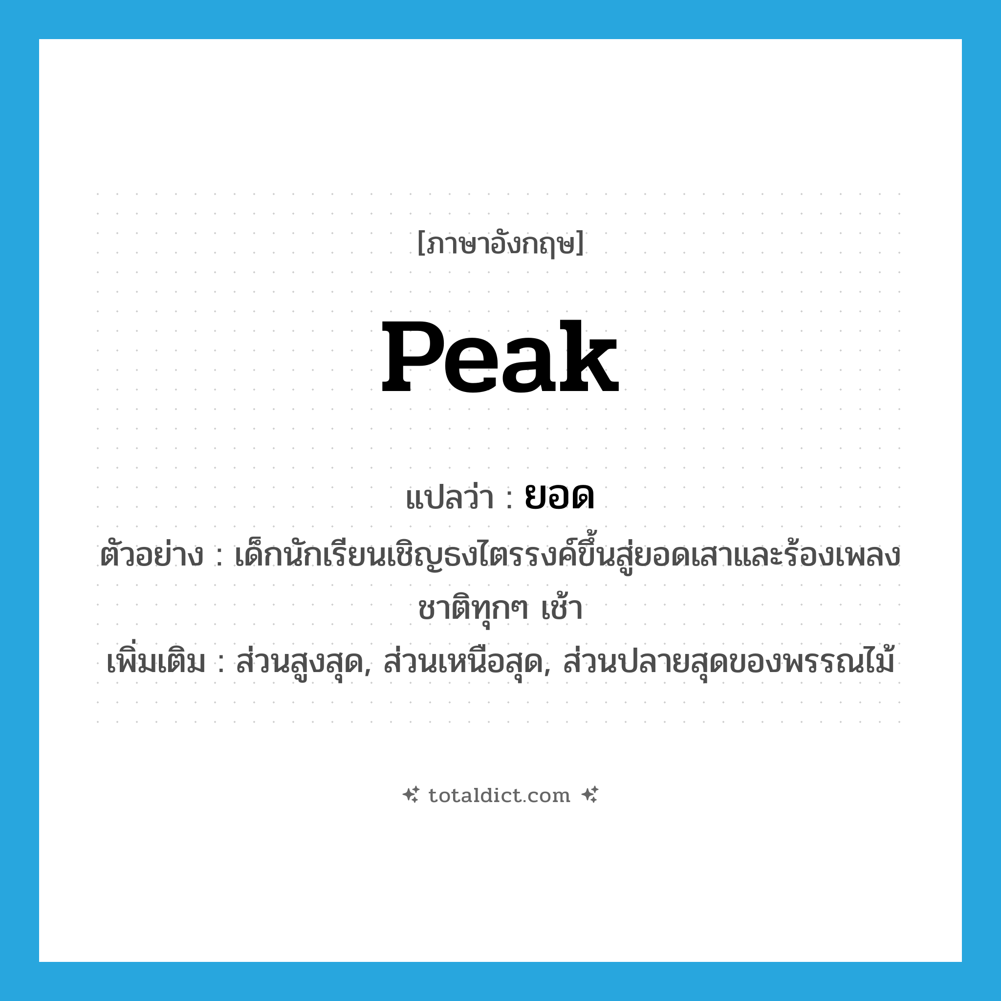 peak แปลว่า?, คำศัพท์ภาษาอังกฤษ peak แปลว่า ยอด ประเภท N ตัวอย่าง เด็กนักเรียนเชิญธงไตรรงค์ขึ้นสู่ยอดเสาและร้องเพลงชาติทุกๆ เช้า เพิ่มเติม ส่วนสูงสุด, ส่วนเหนือสุด, ส่วนปลายสุดของพรรณไม้ หมวด N