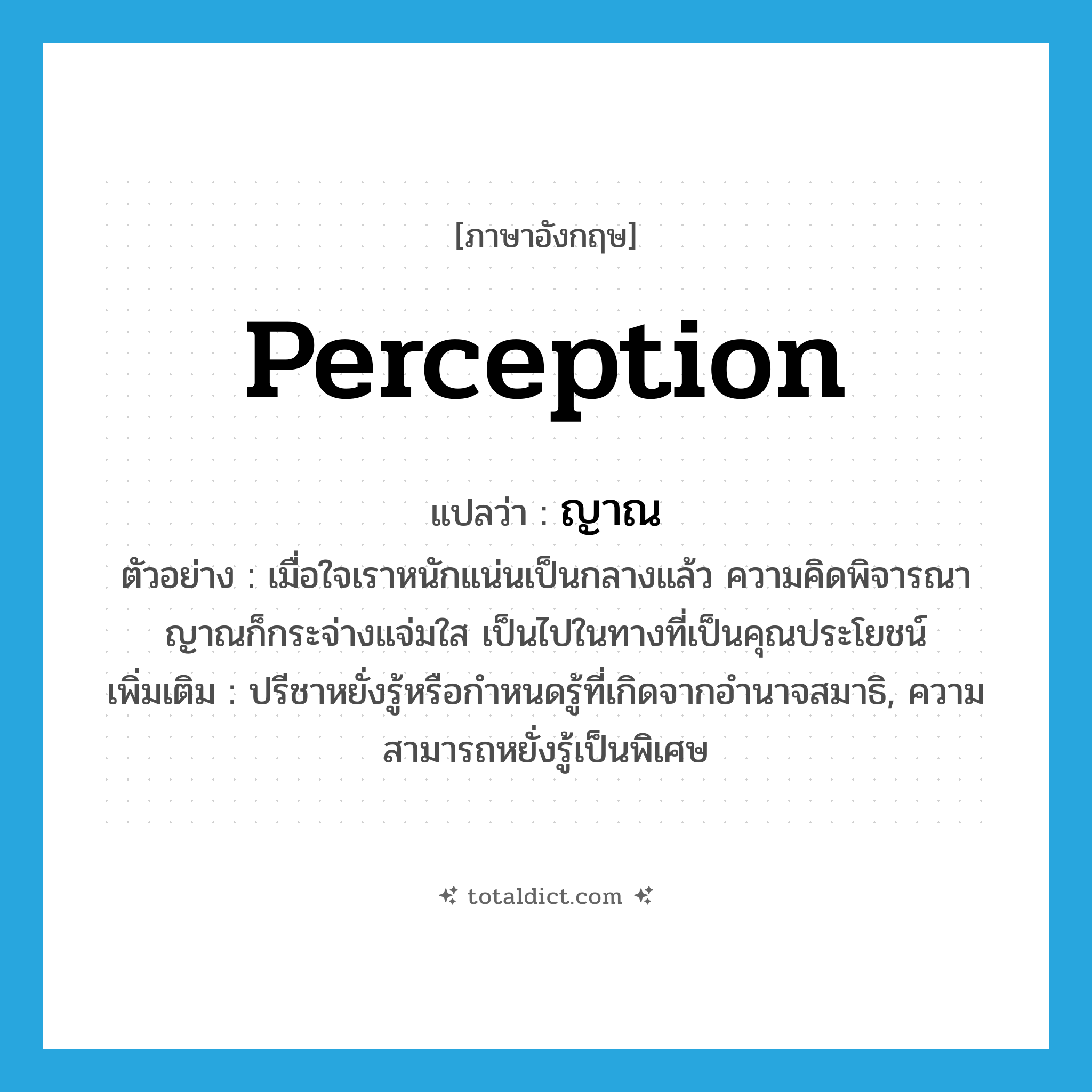 perception แปลว่า?, คำศัพท์ภาษาอังกฤษ perception แปลว่า ญาณ ประเภท N ตัวอย่าง เมื่อใจเราหนักแน่นเป็นกลางแล้ว ความคิดพิจารณาญาณก็กระจ่างแจ่มใส เป็นไปในทางที่เป็นคุณประโยชน์ เพิ่มเติม ปรีชาหยั่งรู้หรือกำหนดรู้ที่เกิดจากอำนาจสมาธิ, ความสามารถหยั่งรู้เป็นพิเศษ หมวด N