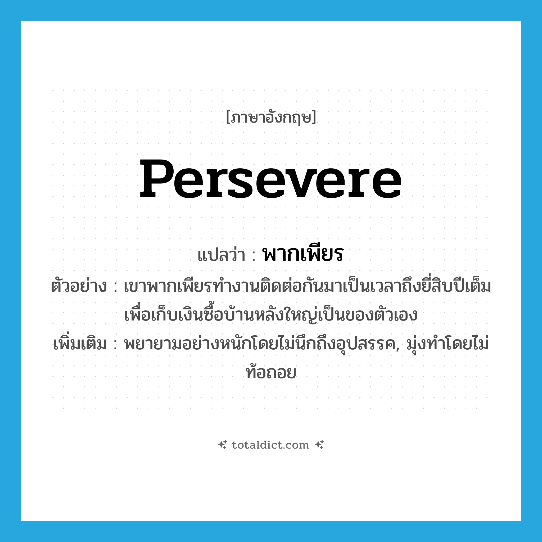 persevere แปลว่า?, คำศัพท์ภาษาอังกฤษ persevere แปลว่า พากเพียร ประเภท V ตัวอย่าง เขาพากเพียรทำงานติดต่อกันมาเป็นเวลาถึงยี่สิบปีเต็ม เพื่อเก็บเงินซื้อบ้านหลังใหญ่เป็นของตัวเอง เพิ่มเติม พยายามอย่างหนักโดยไม่นึกถึงอุปสรรค, มุ่งทำโดยไม่ท้อถอย หมวด V