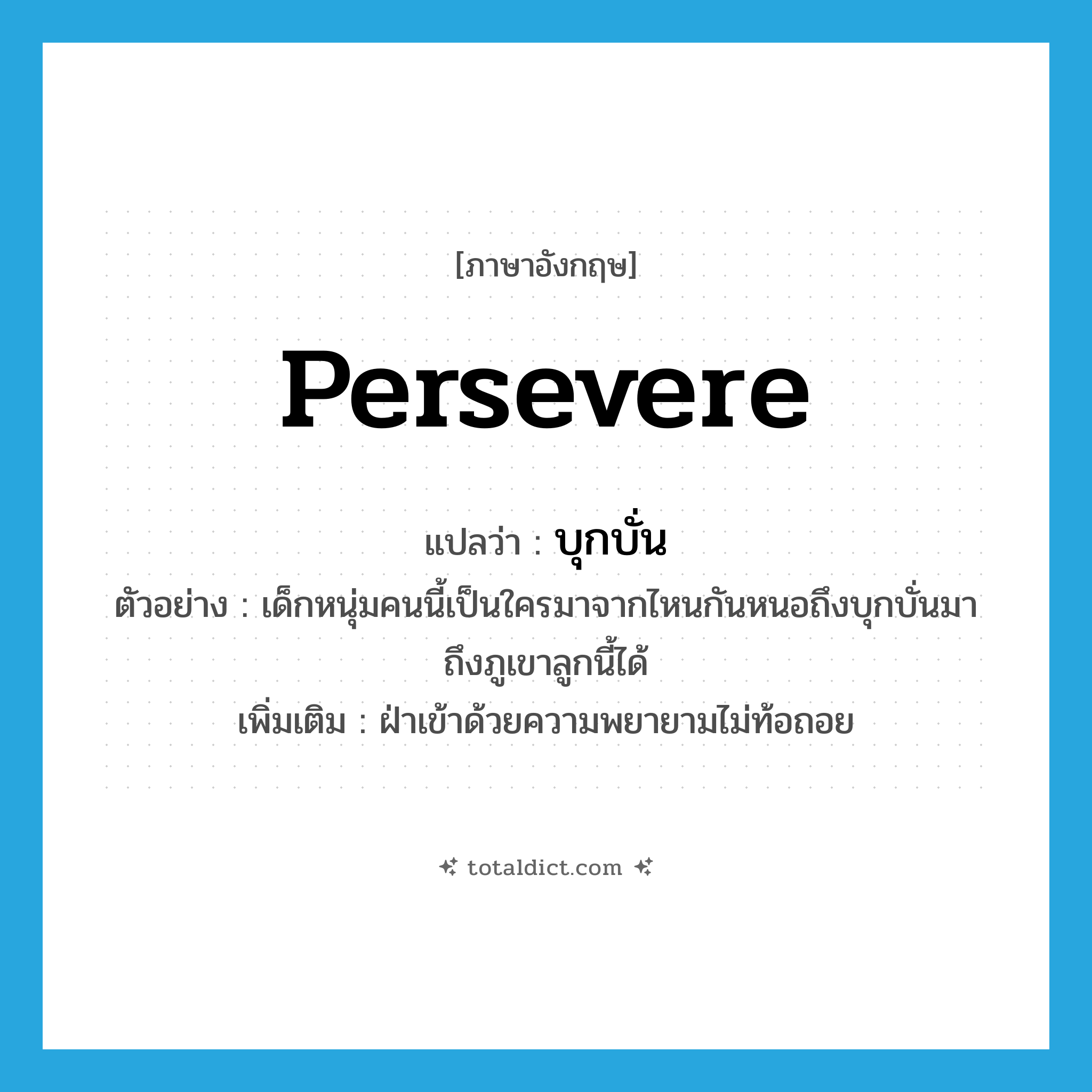 persevere แปลว่า?, คำศัพท์ภาษาอังกฤษ persevere แปลว่า บุกบั่น ประเภท V ตัวอย่าง เด็กหนุ่มคนนี้เป็นใครมาจากไหนกันหนอถึงบุกบั่นมาถึงภูเขาลูกนี้ได้ เพิ่มเติม ฝ่าเข้าด้วยความพยายามไม่ท้อถอย หมวด V