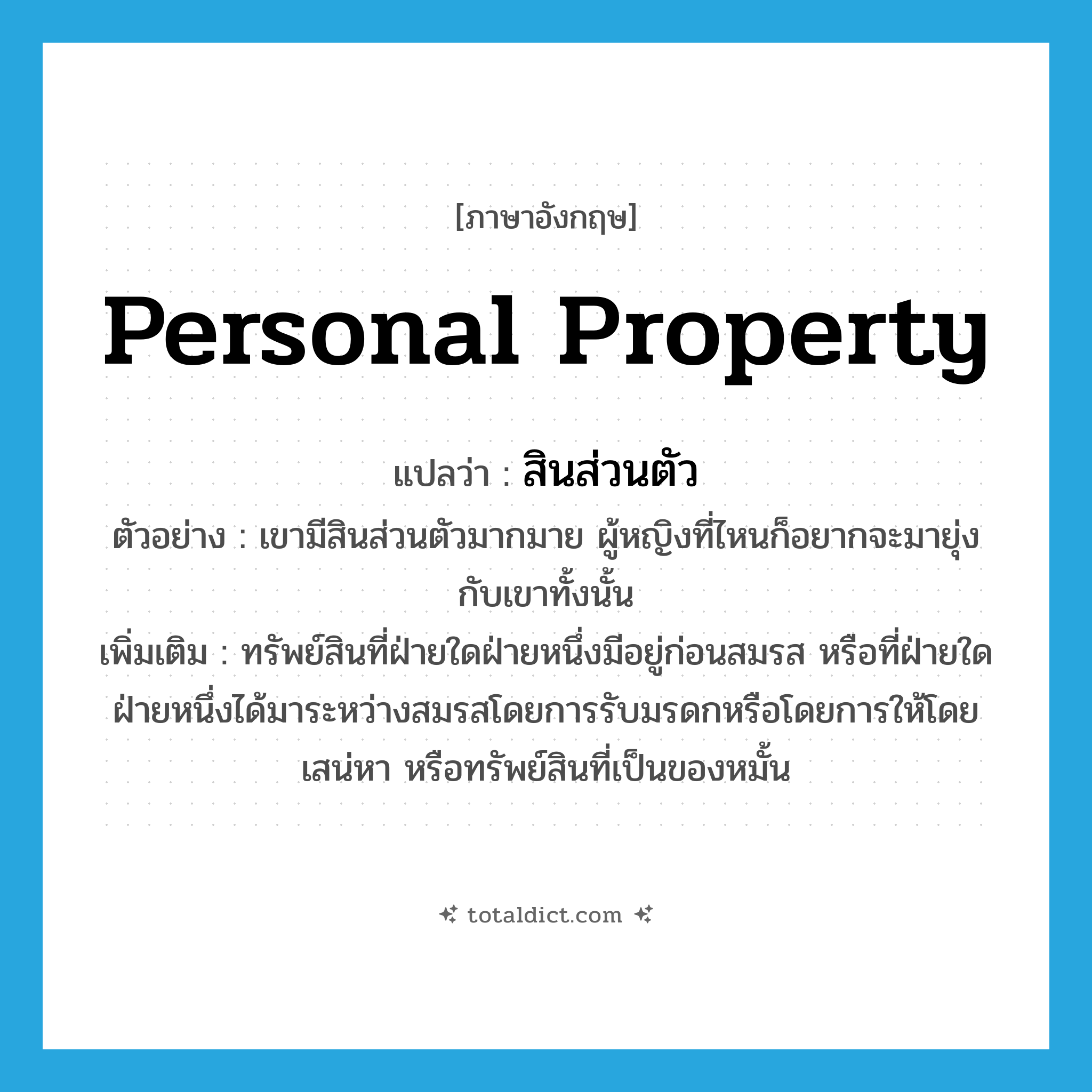 personal property แปลว่า?, คำศัพท์ภาษาอังกฤษ personal property แปลว่า สินส่วนตัว ประเภท N ตัวอย่าง เขามีสินส่วนตัวมากมาย ผู้หญิงที่ไหนก็อยากจะมายุ่งกับเขาทั้งนั้น เพิ่มเติม ทรัพย์สินที่ฝ่ายใดฝ่ายหนึ่งมีอยู่ก่อนสมรส หรือที่ฝ่ายใดฝ่ายหนึ่งได้มาระหว่างสมรสโดยการรับมรดกหรือโดยการให้โดยเสน่หา หรือทรัพย์สินที่เป็นของหมั้น หมวด N