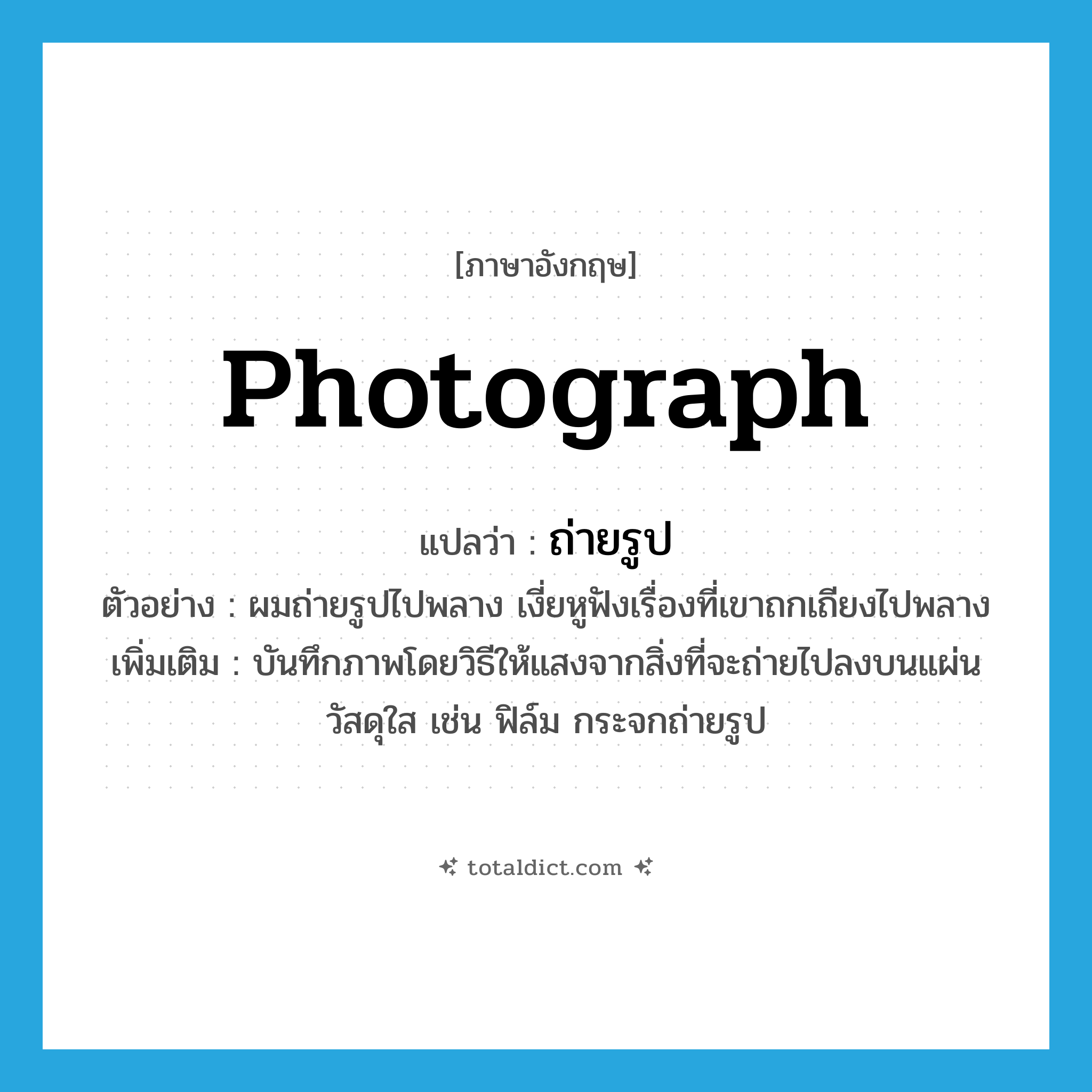 photograph แปลว่า?, คำศัพท์ภาษาอังกฤษ photograph แปลว่า ถ่ายรูป ประเภท V ตัวอย่าง ผมถ่ายรูปไปพลาง เงี่ยหูฟังเรื่องที่เขาถกเถียงไปพลาง เพิ่มเติม บันทึกภาพโดยวิธีให้แสงจากสิ่งที่จะถ่ายไปลงบนแผ่นวัสดุใส เช่น ฟิล์ม กระจกถ่ายรูป หมวด V