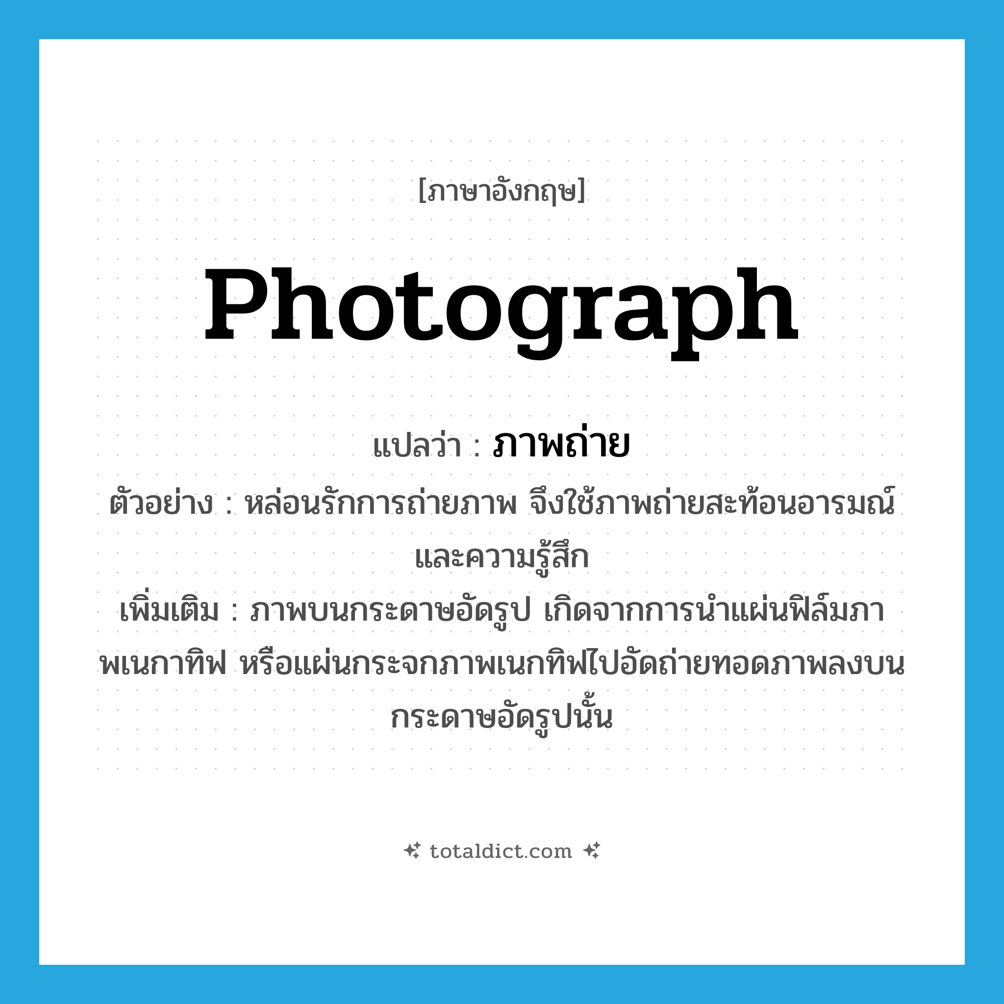 photograph แปลว่า?, คำศัพท์ภาษาอังกฤษ photograph แปลว่า ภาพถ่าย ประเภท N ตัวอย่าง หล่อนรักการถ่ายภาพ จึงใช้ภาพถ่ายสะท้อนอารมณ์และความรู้สึก เพิ่มเติม ภาพบนกระดาษอัดรูป เกิดจากการนำแผ่นฟิล์มภาพเนกาทิฟ หรือแผ่นกระจกภาพเนกทิฟไปอัดถ่ายทอดภาพลงบนกระดาษอัดรูปนั้น หมวด N