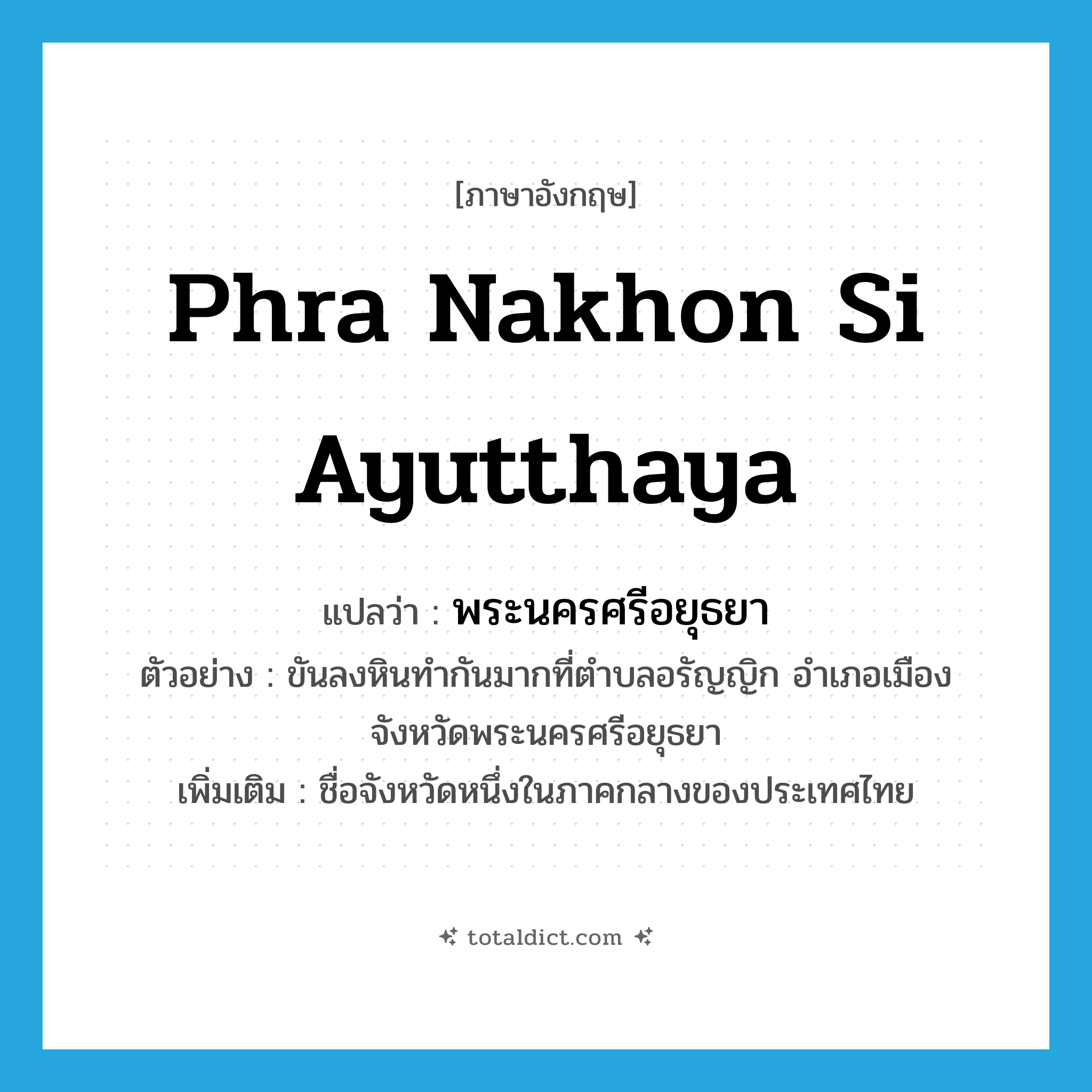 Phra Nakhon Si Ayutthaya แปลว่า?, คำศัพท์ภาษาอังกฤษ Phra Nakhon Si Ayutthaya แปลว่า พระนครศรีอยุธยา ประเภท N ตัวอย่าง ขันลงหินทำกันมากที่ตำบลอรัญญิก อำเภอเมือง จังหวัดพระนครศรีอยุธยา เพิ่มเติม ชื่อจังหวัดหนึ่งในภาคกลางของประเทศไทย หมวด N