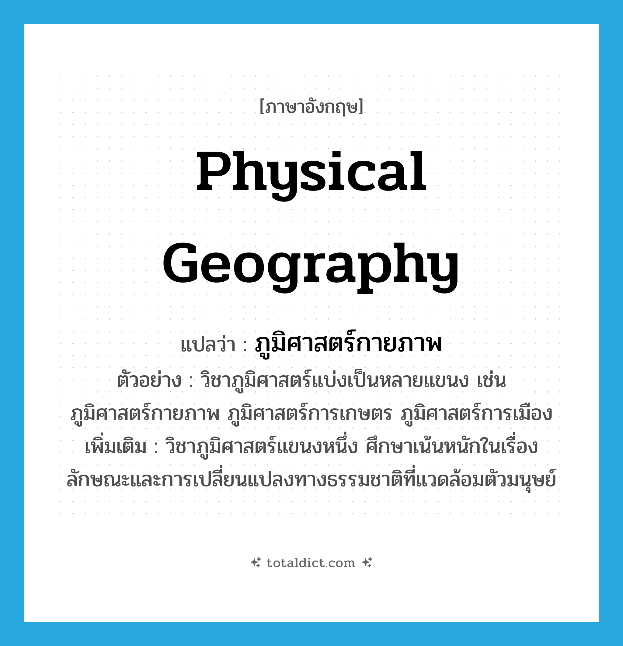 physical geography แปลว่า?, คำศัพท์ภาษาอังกฤษ physical geography แปลว่า ภูมิศาสตร์กายภาพ ประเภท N ตัวอย่าง วิชาภูมิศาสตร์แบ่งเป็นหลายแขนง เช่น ภูมิศาสตร์กายภาพ ภูมิศาสตร์การเกษตร ภูมิศาสตร์การเมือง เพิ่มเติม วิชาภูมิศาสตร์แขนงหนึ่ง ศึกษาเน้นหนักในเรื่องลักษณะและการเปลี่ยนแปลงทางธรรมชาติที่แวดล้อมตัวมนุษย์ หมวด N