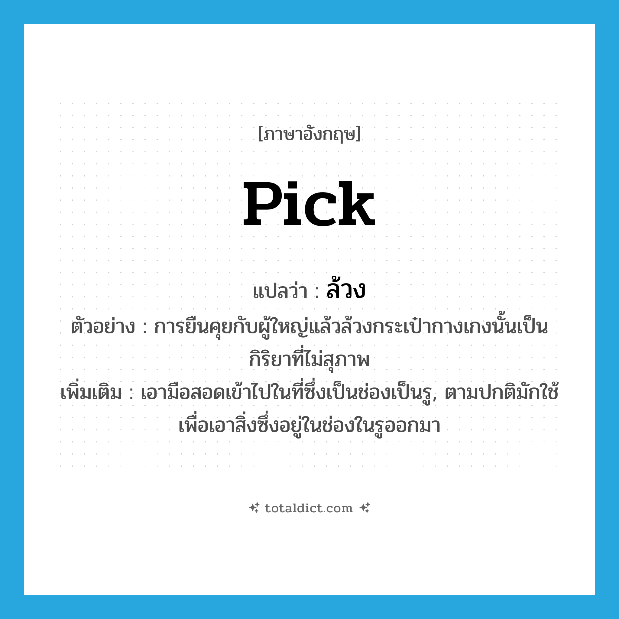 pick แปลว่า?, คำศัพท์ภาษาอังกฤษ pick แปลว่า ล้วง ประเภท V ตัวอย่าง การยืนคุยกับผู้ใหญ่แล้วล้วงกระเป๋ากางเกงนั้นเป็นกิริยาที่ไม่สุภาพ เพิ่มเติม เอามือสอดเข้าไปในที่ซึ่งเป็นช่องเป็นรู, ตามปกติมักใช้เพื่อเอาสิ่งซึ่งอยู่ในช่องในรูออกมา หมวด V