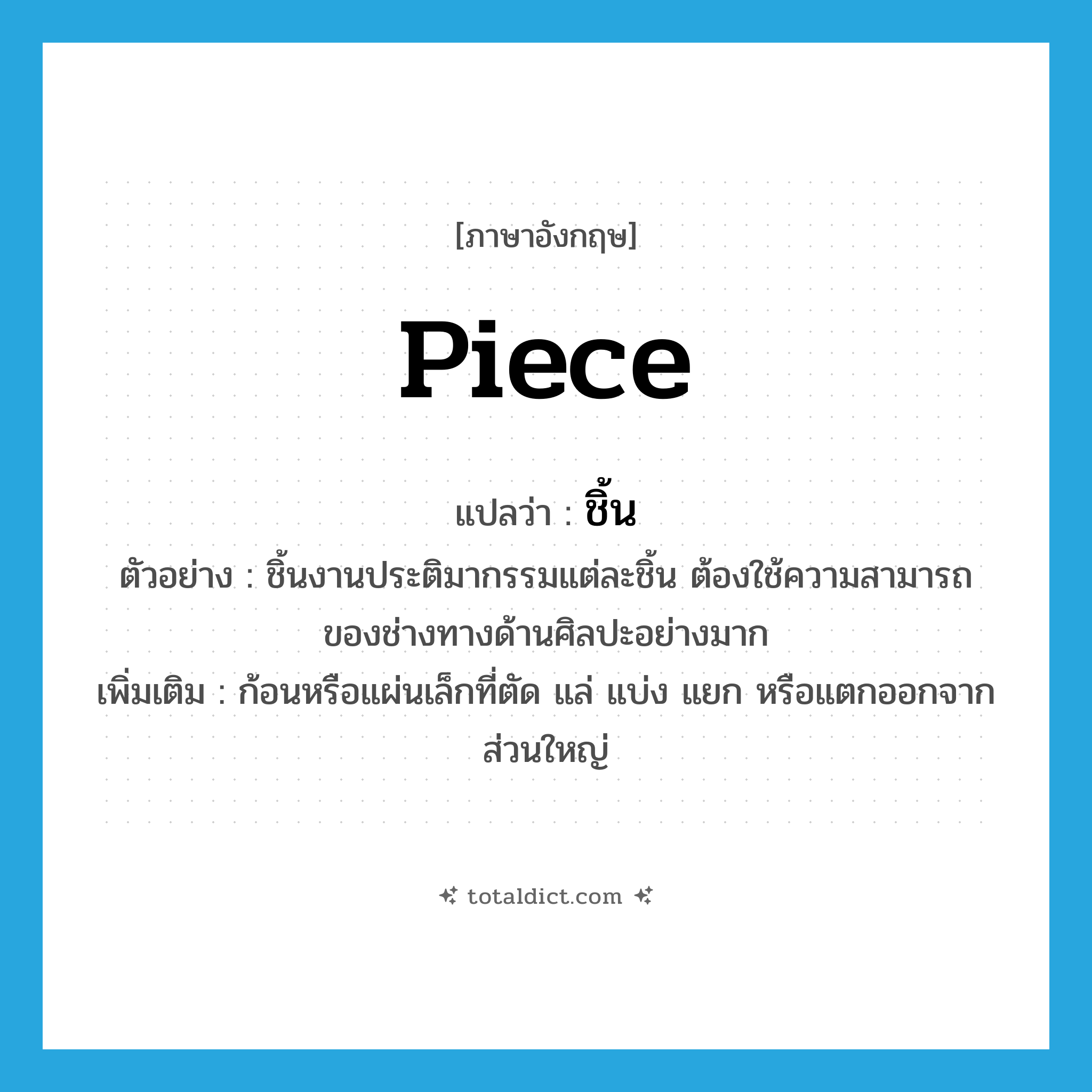 piece แปลว่า?, คำศัพท์ภาษาอังกฤษ piece แปลว่า ชิ้น ประเภท N ตัวอย่าง ชิ้นงานประติมากรรมแต่ละชิ้น ต้องใช้ความสามารถของช่างทางด้านศิลปะอย่างมาก เพิ่มเติม ก้อนหรือแผ่นเล็กที่ตัด แล่ แบ่ง แยก หรือแตกออกจากส่วนใหญ่ หมวด N