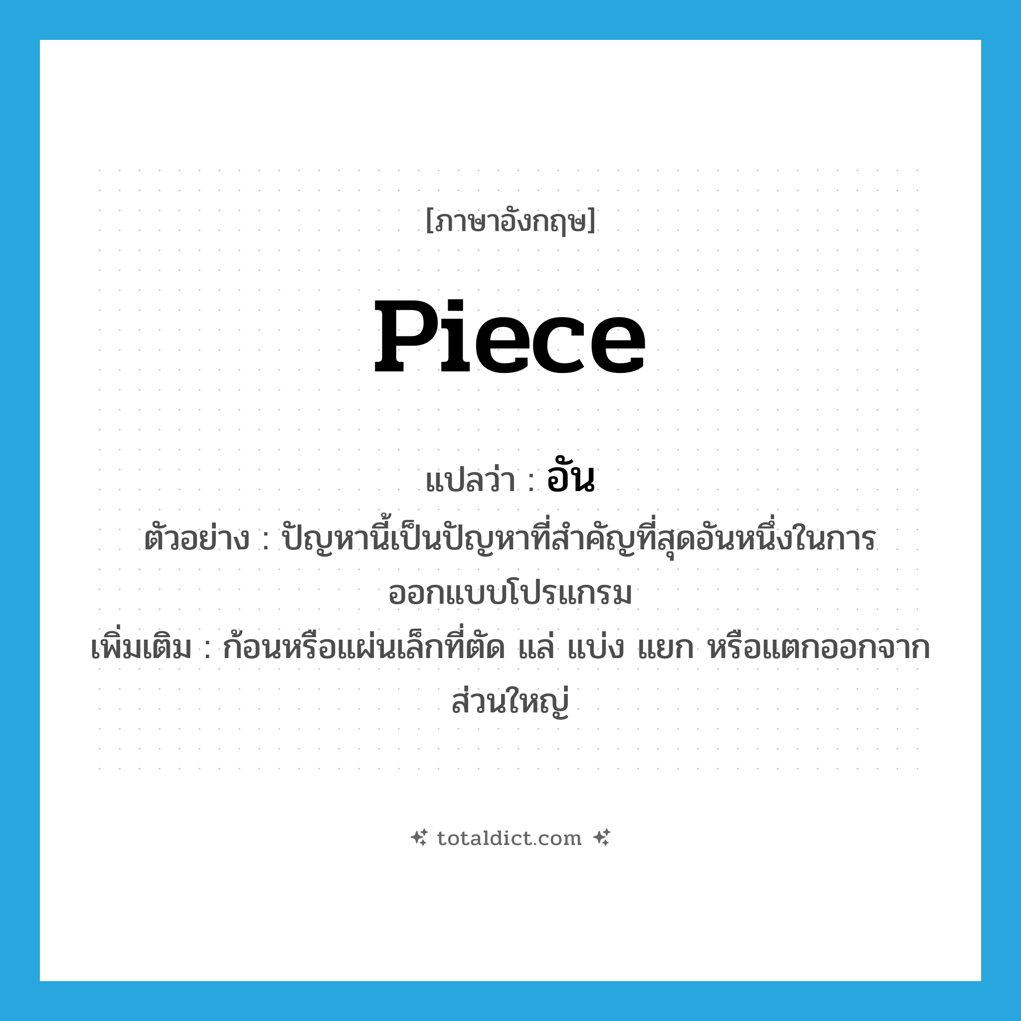 piece แปลว่า?, คำศัพท์ภาษาอังกฤษ piece แปลว่า อัน ประเภท N ตัวอย่าง ปัญหานี้เป็นปัญหาที่สำคัญที่สุดอันหนึ่งในการออกแบบโปรแกรม เพิ่มเติม ก้อนหรือแผ่นเล็กที่ตัด แล่ แบ่ง แยก หรือแตกออกจากส่วนใหญ่ หมวด N