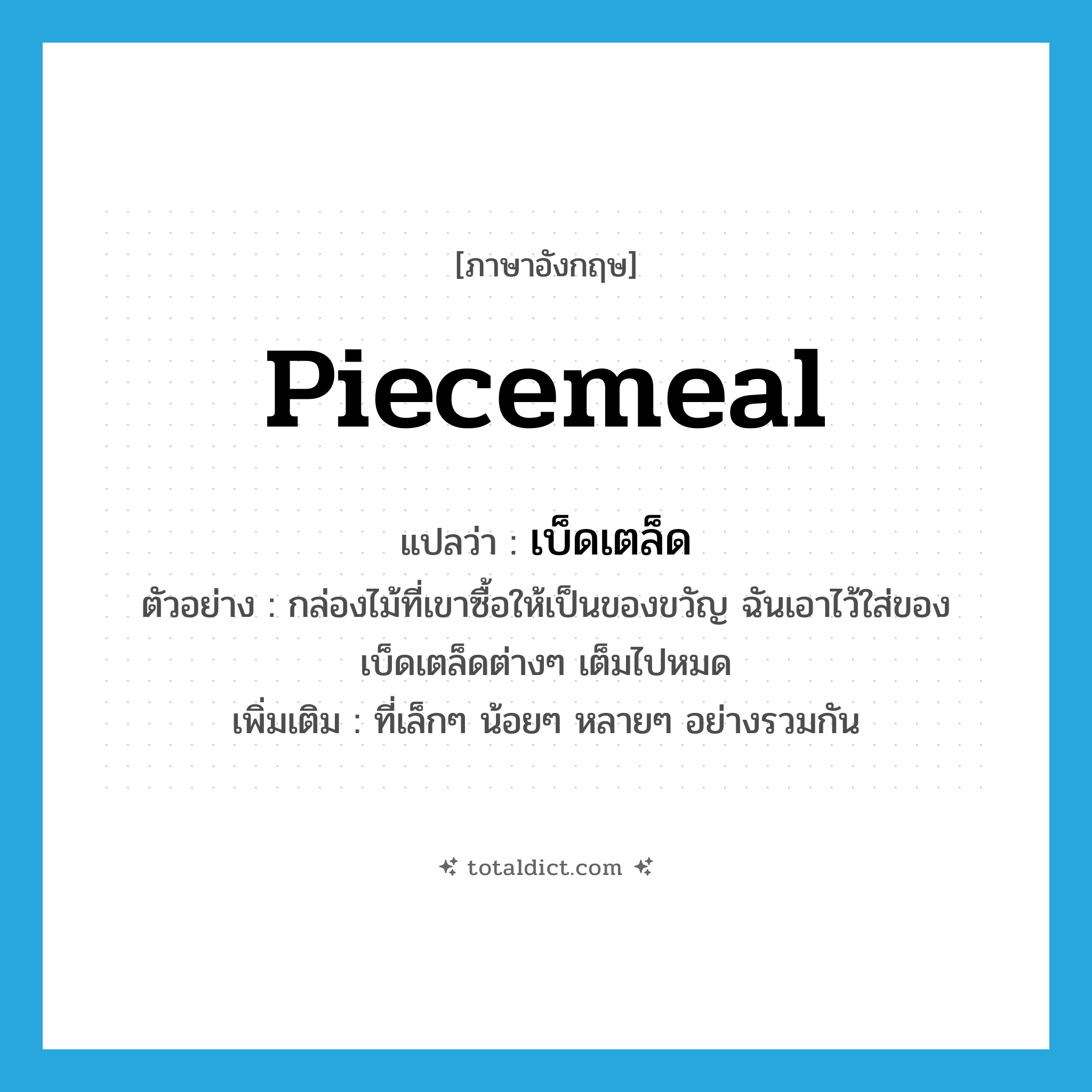 piecemeal แปลว่า?, คำศัพท์ภาษาอังกฤษ piecemeal แปลว่า เบ็ดเตล็ด ประเภท ADJ ตัวอย่าง กล่องไม้ที่เขาซื้อให้เป็นของขวัญ ฉันเอาไว้ใส่ของเบ็ดเตล็ดต่างๆ เต็มไปหมด เพิ่มเติม ที่เล็กๆ น้อยๆ หลายๆ อย่างรวมกัน หมวด ADJ