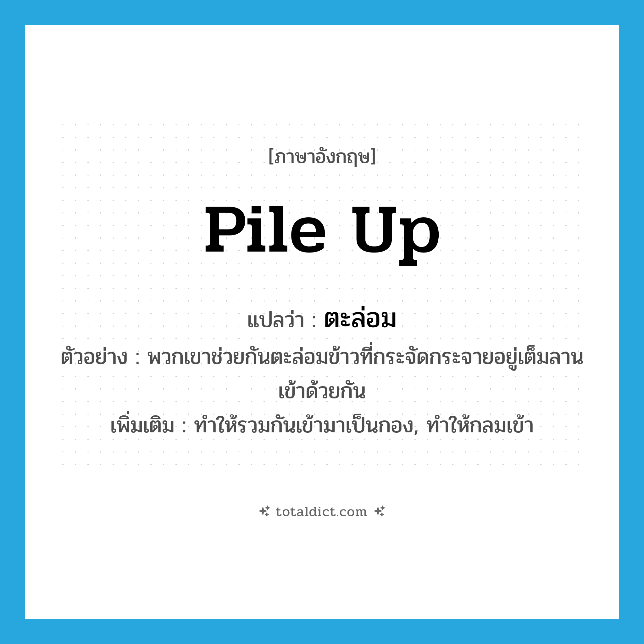 pile up แปลว่า?, คำศัพท์ภาษาอังกฤษ pile up แปลว่า ตะล่อม ประเภท V ตัวอย่าง พวกเขาช่วยกันตะล่อมข้าวที่กระจัดกระจายอยู่เต็มลานเข้าด้วยกัน เพิ่มเติม ทำให้รวมกันเข้ามาเป็นกอง, ทำให้กลมเข้า หมวด V