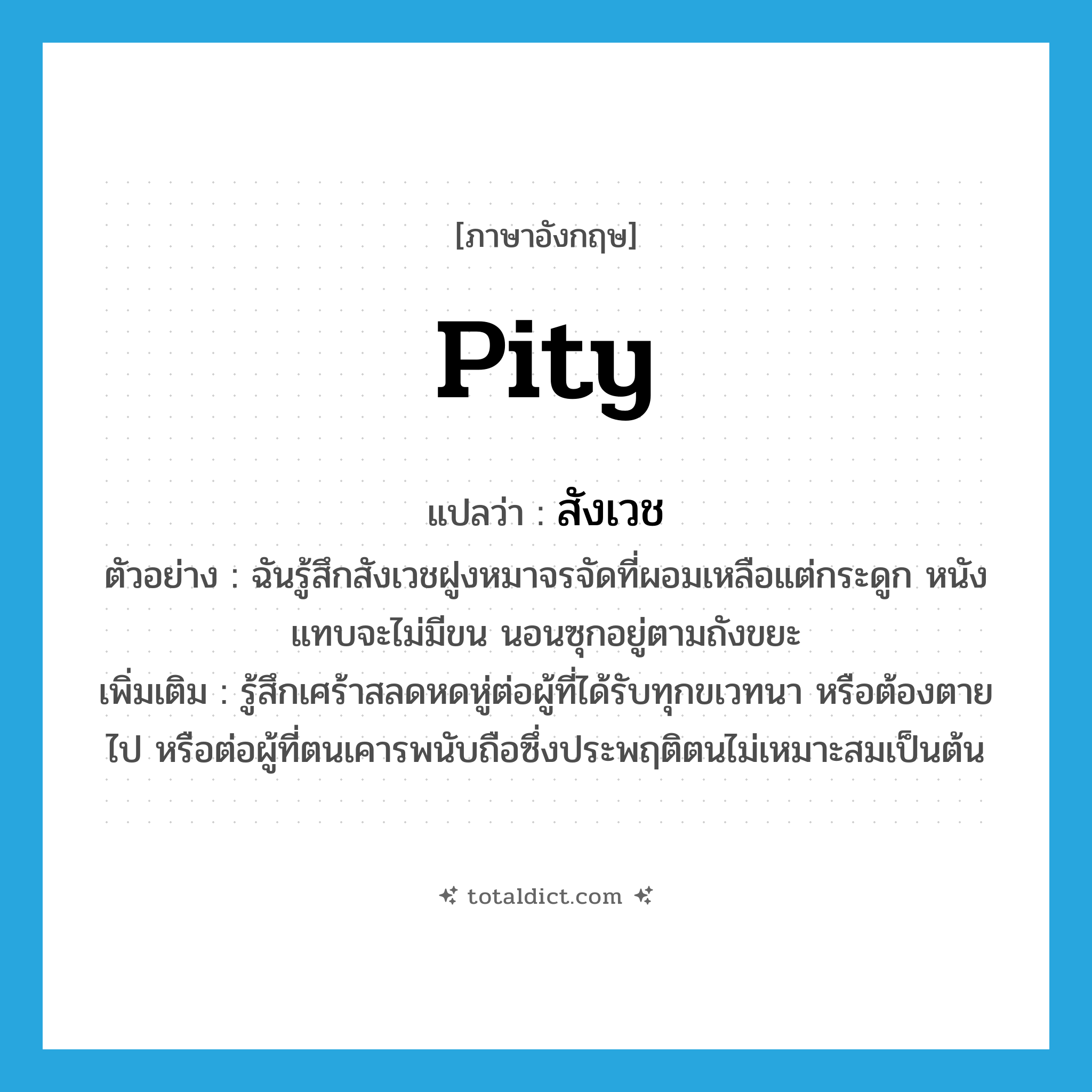 pity แปลว่า?, คำศัพท์ภาษาอังกฤษ pity แปลว่า สังเวช ประเภท V ตัวอย่าง ฉันรู้สึกสังเวชฝูงหมาจรจัดที่ผอมเหลือแต่กระดูก หนังแทบจะไม่มีขน นอนซุกอยู่ตามถังขยะ เพิ่มเติม รู้สึกเศร้าสลดหดหู่ต่อผู้ที่ได้รับทุกขเวทนา หรือต้องตายไป หรือต่อผู้ที่ตนเคารพนับถือซึ่งประพฤติตนไม่เหมาะสมเป็นต้น หมวด V