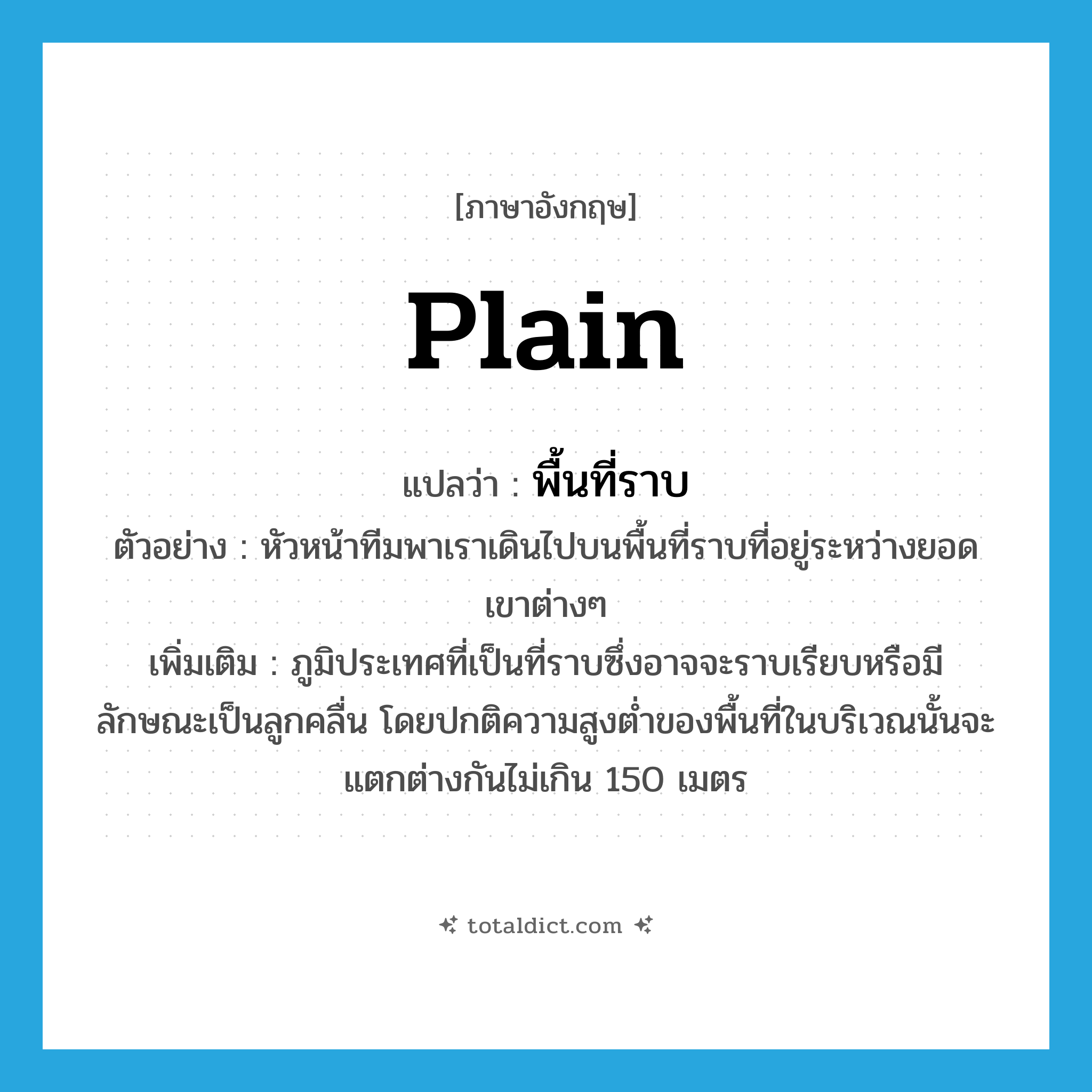 plain แปลว่า?, คำศัพท์ภาษาอังกฤษ plain แปลว่า พื้นที่ราบ ประเภท N ตัวอย่าง หัวหน้าทีมพาเราเดินไปบนพื้นที่ราบที่อยู่ระหว่างยอดเขาต่างๆ เพิ่มเติม ภูมิประเทศที่เป็นที่ราบซึ่งอาจจะราบเรียบหรือมีลักษณะเป็นลูกคลื่น โดยปกติความสูงต่ำของพื้นที่ในบริเวณนั้นจะแตกต่างกันไม่เกิน 150 เมตร หมวด N