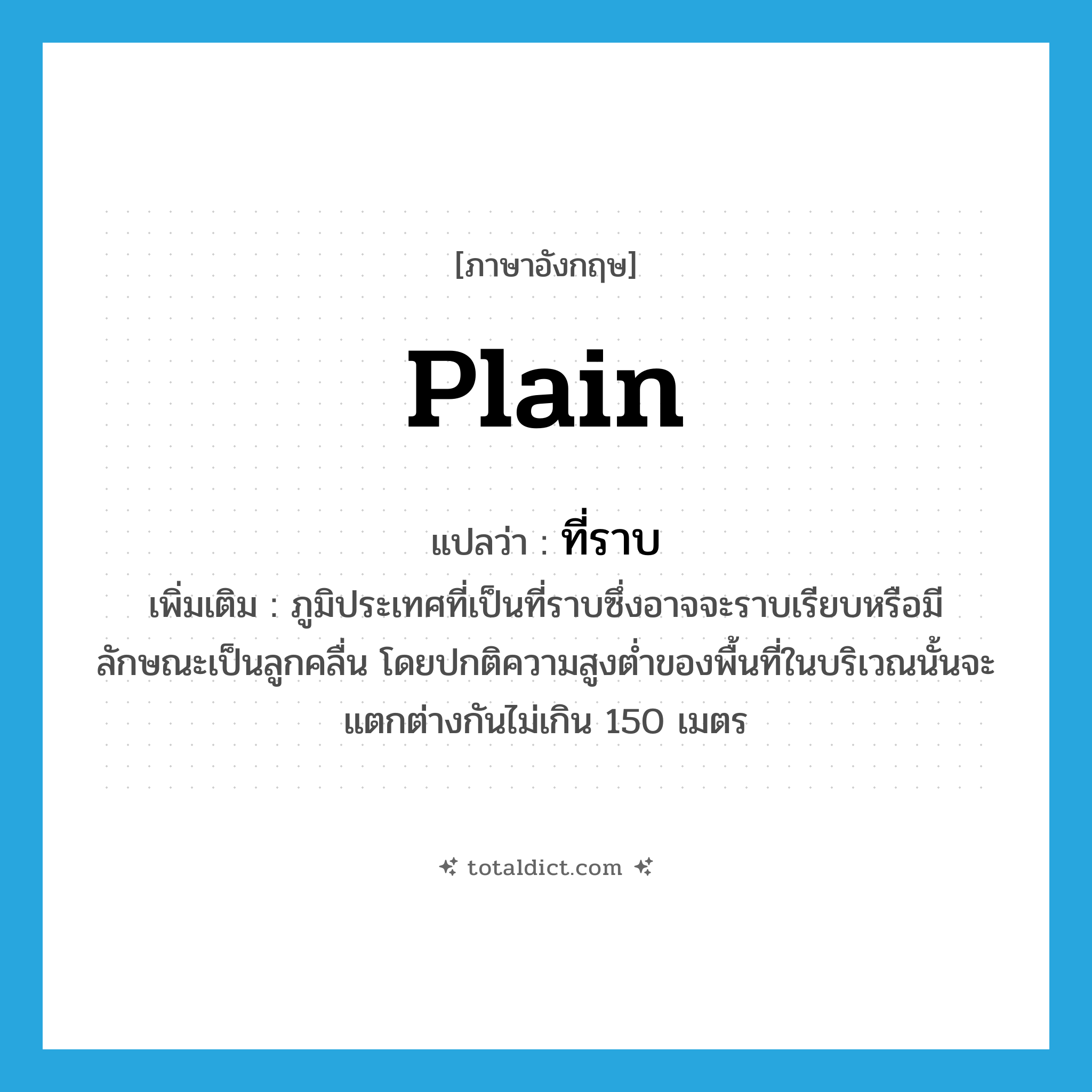 plain แปลว่า?, คำศัพท์ภาษาอังกฤษ plain แปลว่า ที่ราบ ประเภท N เพิ่มเติม ภูมิประเทศที่เป็นที่ราบซึ่งอาจจะราบเรียบหรือมีลักษณะเป็นลูกคลื่น โดยปกติความสูงต่ำของพื้นที่ในบริเวณนั้นจะแตกต่างกันไม่เกิน 150 เมตร หมวด N