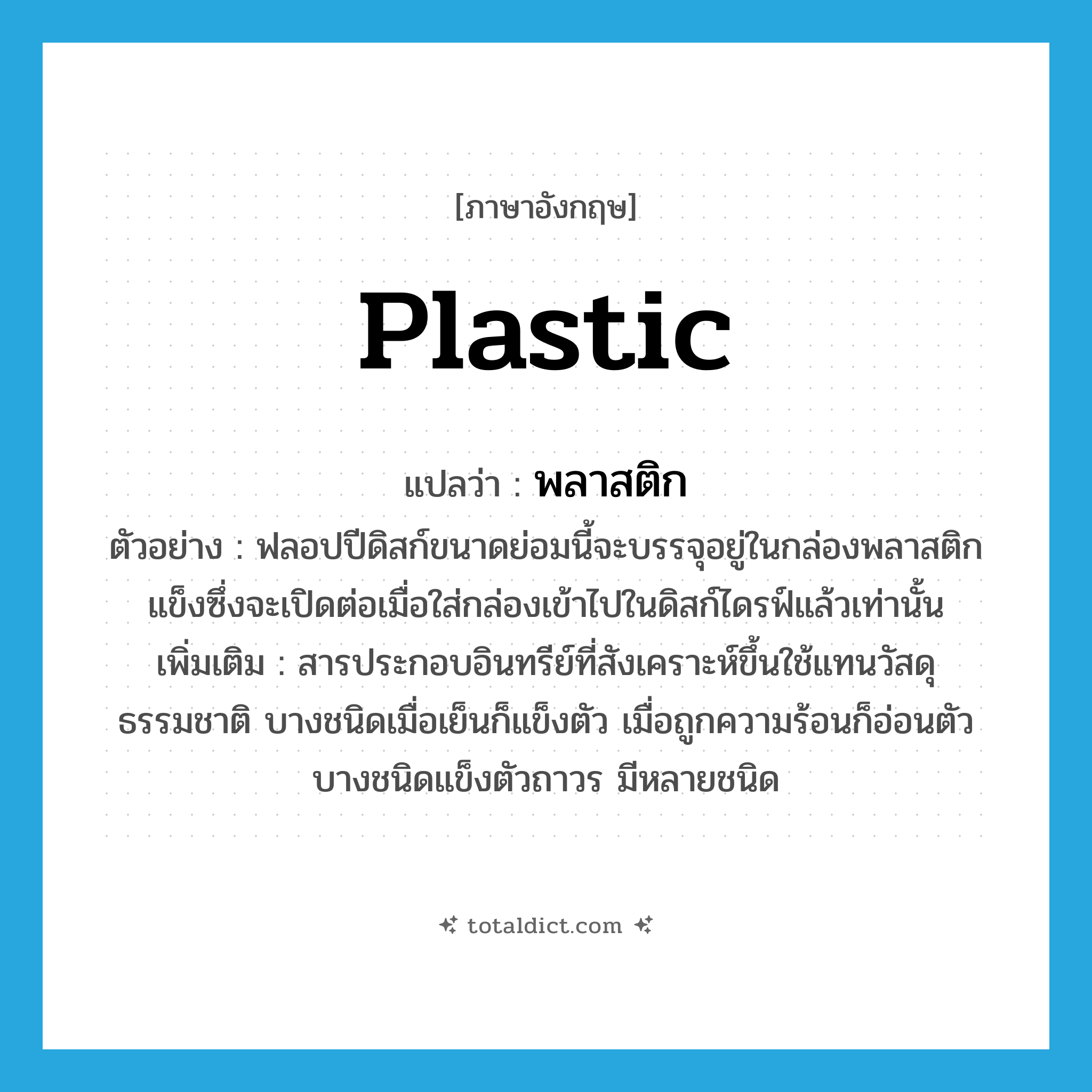 plastic แปลว่า?, คำศัพท์ภาษาอังกฤษ plastic แปลว่า พลาสติก ประเภท N ตัวอย่าง ฟลอปปีดิสก์ขนาดย่อมนี้จะบรรจุอยู่ในกล่องพลาสติกแข็งซึ่งจะเปิดต่อเมื่อใส่กล่องเข้าไปในดิสก์ไดรฟ์แล้วเท่านั้น เพิ่มเติม สารประกอบอินทรีย์ที่สังเคราะห์ขึ้นใช้แทนวัสดุธรรมชาติ บางชนิดเมื่อเย็นก็แข็งตัว เมื่อถูกความร้อนก็อ่อนตัว บางชนิดแข็งตัวถาวร มีหลายชนิด หมวด N