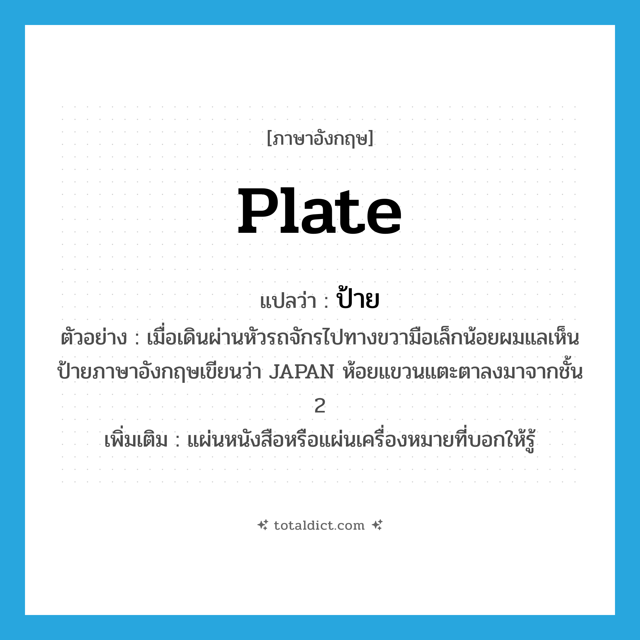 plate แปลว่า?, คำศัพท์ภาษาอังกฤษ plate แปลว่า ป้าย ประเภท N ตัวอย่าง เมื่อเดินผ่านหัวรถจักรไปทางขวามือเล็กน้อยผมแลเห็นป้ายภาษาอังกฤษเขียนว่า JAPAN ห้อยแขวนแตะตาลงมาจากชั้น 2 เพิ่มเติม แผ่นหนังสือหรือแผ่นเครื่องหมายที่บอกให้รู้ หมวด N