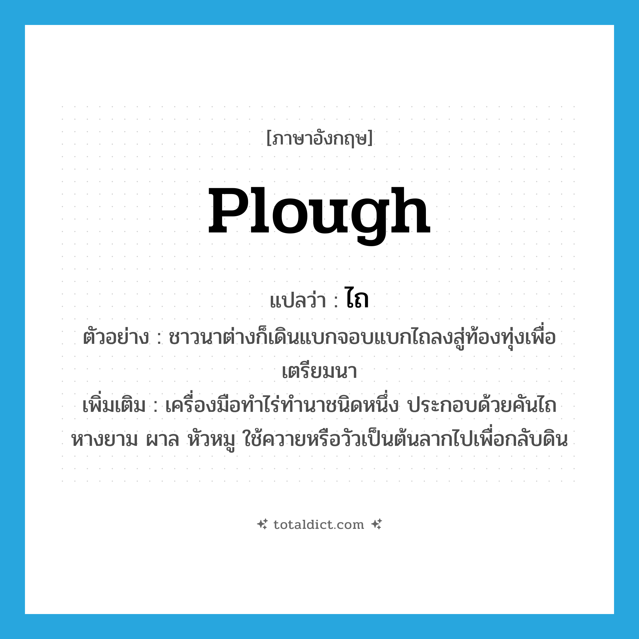 plough แปลว่า?, คำศัพท์ภาษาอังกฤษ plough แปลว่า ไถ ประเภท N ตัวอย่าง ชาวนาต่างก็เดินแบกจอบแบกไถลงสู่ท้องทุ่งเพื่อเตรียมนา เพิ่มเติม เครื่องมือทำไร่ทำนาชนิดหนึ่ง ประกอบด้วยคันไถ หางยาม ผาล หัวหมู ใช้ควายหรือวัวเป็นต้นลากไปเพื่อกลับดิน หมวด N