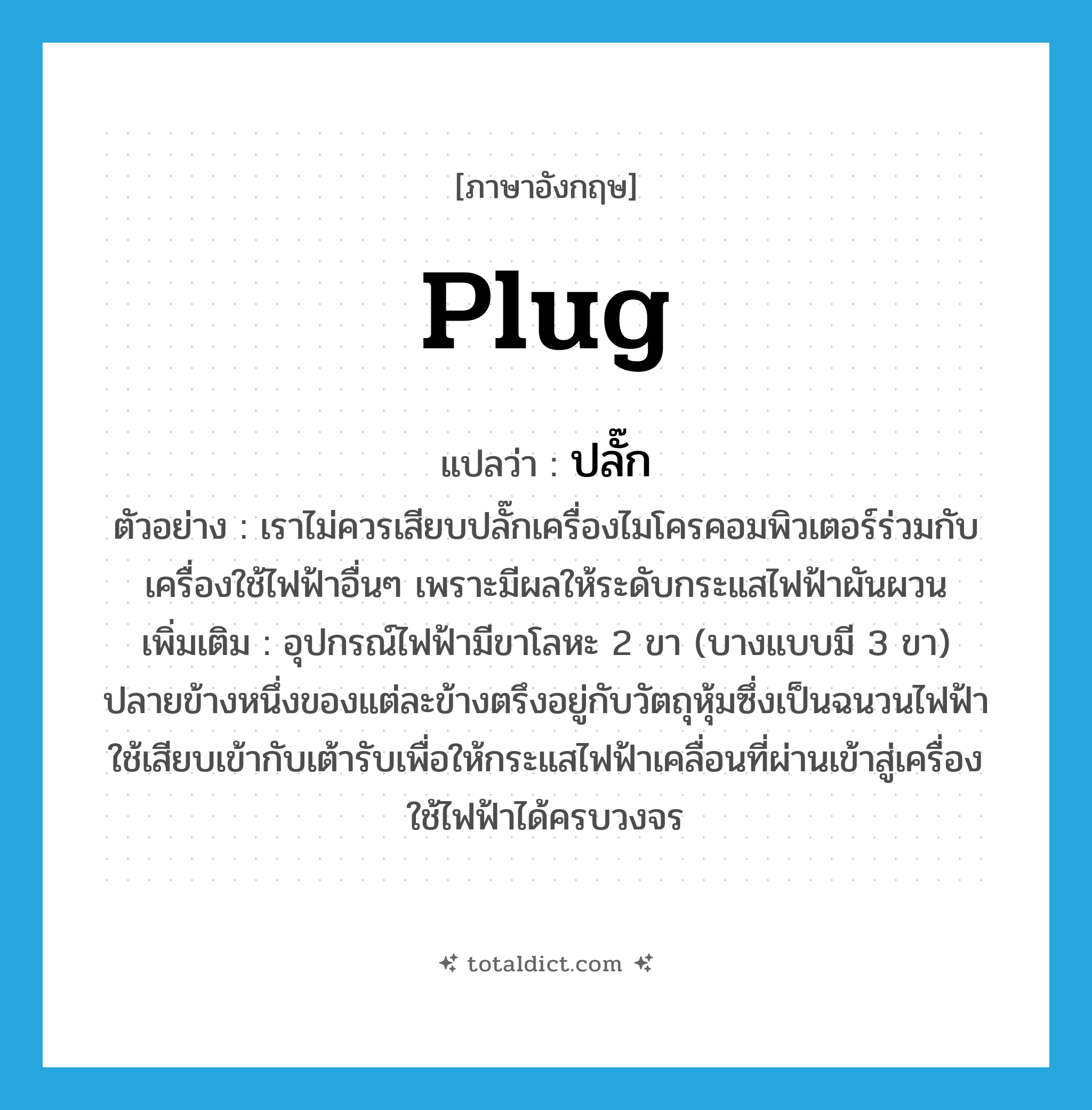 plug แปลว่า?, คำศัพท์ภาษาอังกฤษ plug แปลว่า ปลั๊ก ประเภท N ตัวอย่าง เราไม่ควรเสียบปลั๊กเครื่องไมโครคอมพิวเตอร์ร่วมกับเครื่องใช้ไฟฟ้าอื่นๆ เพราะมีผลให้ระดับกระแสไฟฟ้าผันผวน เพิ่มเติม อุปกรณ์ไฟฟ้ามีขาโลหะ 2 ขา (บางแบบมี 3 ขา) ปลายข้างหนึ่งของแต่ละข้างตรึงอยู่กับวัตถุหุ้มซึ่งเป็นฉนวนไฟฟ้า ใช้เสียบเข้ากับเต้ารับเพื่อให้กระแสไฟฟ้าเคลื่อนที่ผ่านเข้าสู่เครื่องใช้ไฟฟ้าได้ครบวงจร หมวด N