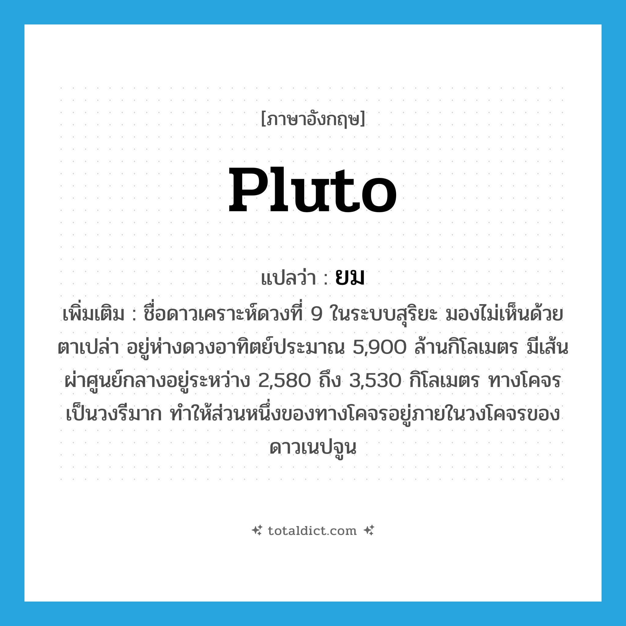 Pluto แปลว่า?, คำศัพท์ภาษาอังกฤษ Pluto แปลว่า ยม ประเภท N เพิ่มเติม ชื่อดาวเคราะห์ดวงที่ 9 ในระบบสุริยะ มองไม่เห็นด้วยตาเปล่า อยู่ห่างดวงอาทิตย์ประมาณ 5,900 ล้านกิโลเมตร มีเส้นผ่าศูนย์กลางอยู่ระหว่าง 2,580 ถึง 3,530 กิโลเมตร ทางโคจรเป็นวงรีมาก ทำให้ส่วนหนึ่งของทางโคจรอยู่ภายในวงโคจรของดาวเนปจูน หมวด N