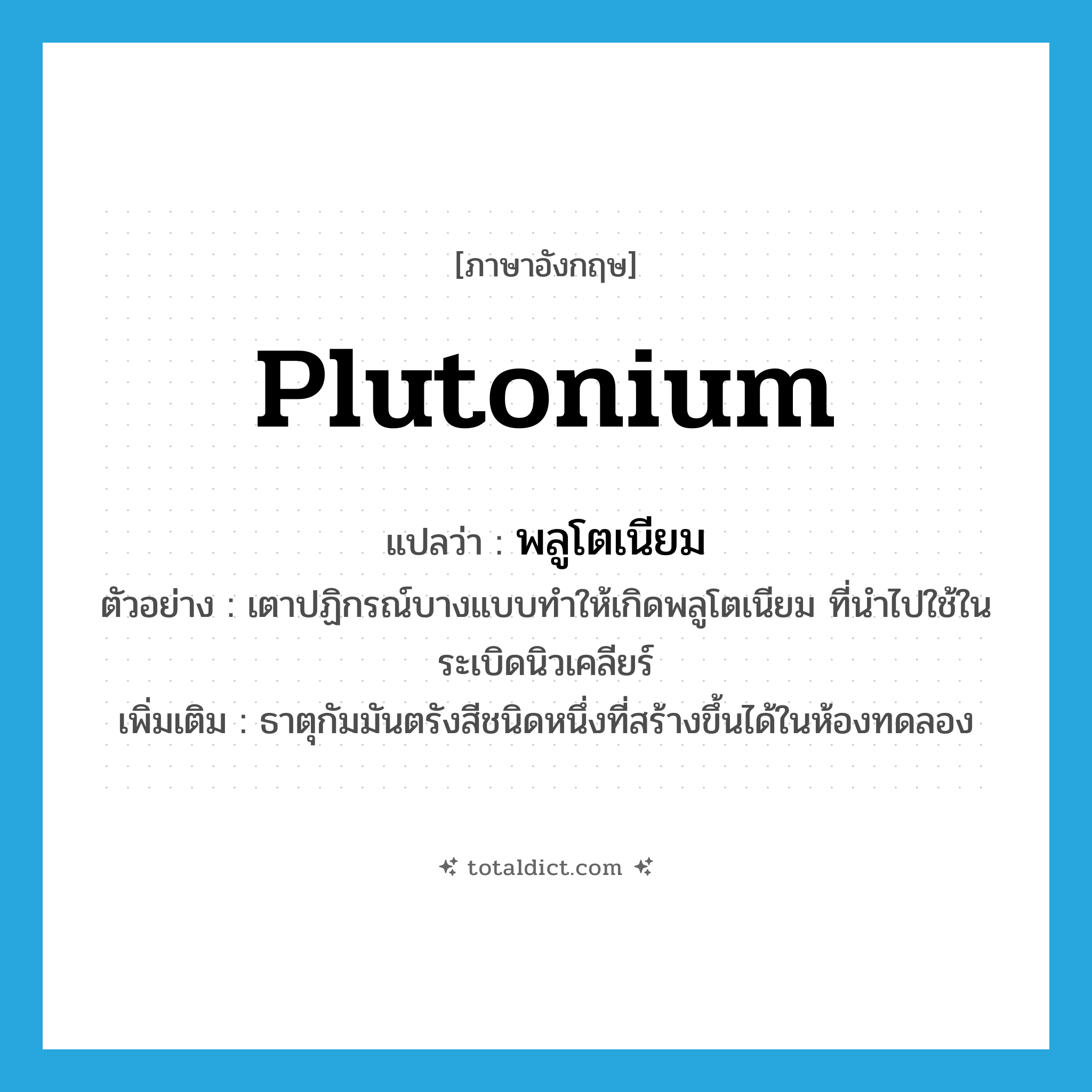 plutonium แปลว่า?, คำศัพท์ภาษาอังกฤษ plutonium แปลว่า พลูโตเนียม ประเภท N ตัวอย่าง เตาปฏิกรณ์บางแบบทำให้เกิดพลูโตเนียม ที่นำไปใช้ในระเบิดนิวเคลียร์ เพิ่มเติม ธาตุกัมมันตรังสีชนิดหนึ่งที่สร้างขึ้นได้ในห้องทดลอง หมวด N