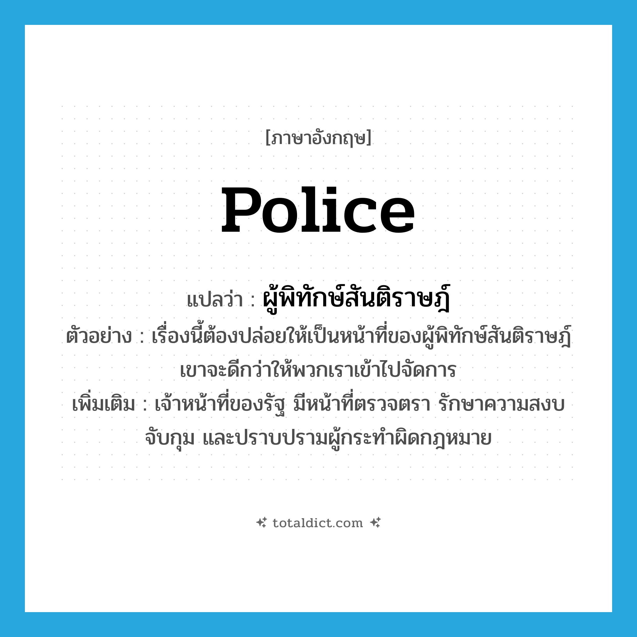 police แปลว่า?, คำศัพท์ภาษาอังกฤษ police แปลว่า ผู้พิทักษ์สันติราษฎ์ ประเภท N ตัวอย่าง เรื่องนี้ต้องปล่อยให้เป็นหน้าที่ของผู้พิทักษ์สันติราษฎ์เขาจะดีกว่าให้พวกเราเข้าไปจัดการ เพิ่มเติม เจ้าหน้าที่ของรัฐ มีหน้าที่ตรวจตรา รักษาความสงบ จับกุม และปราบปรามผู้กระทำผิดกฎหมาย หมวด N