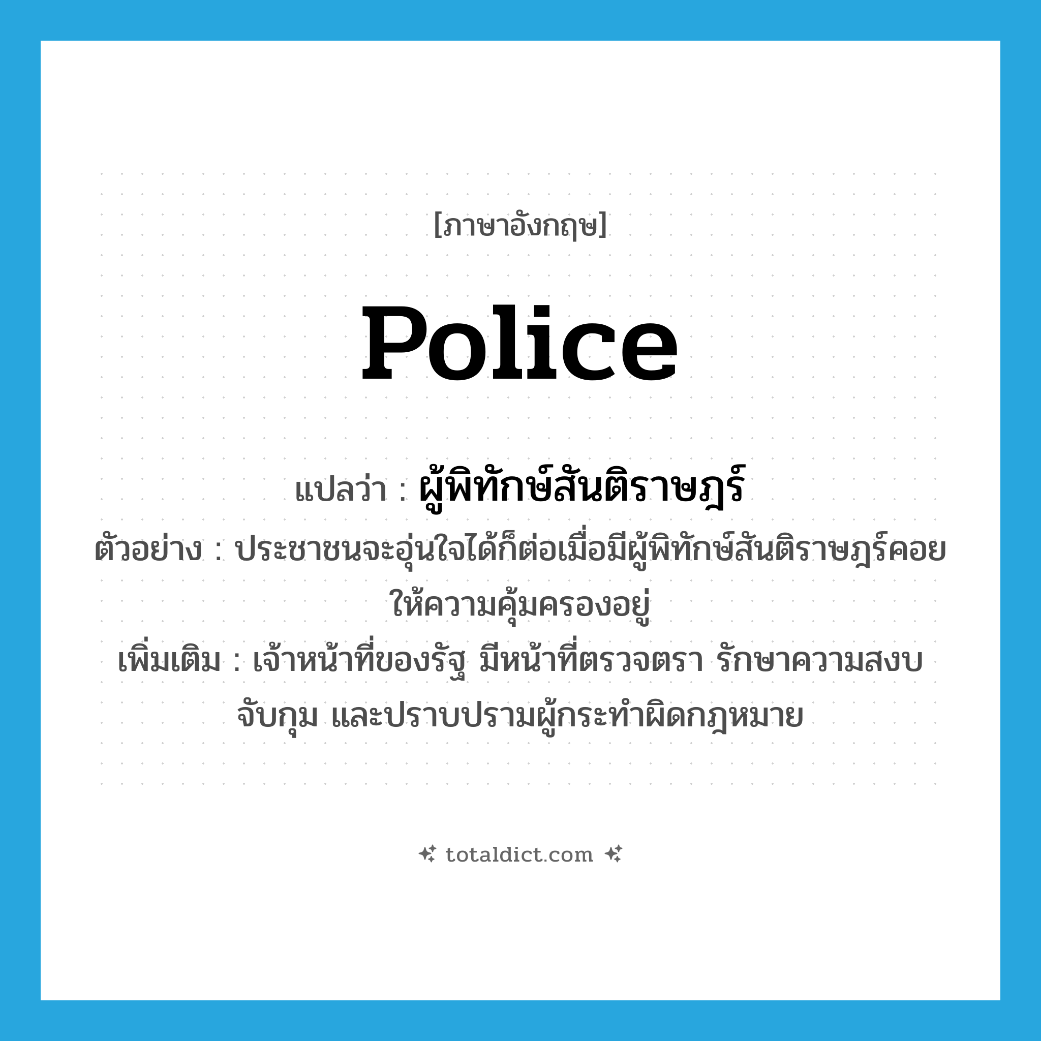 police แปลว่า?, คำศัพท์ภาษาอังกฤษ police แปลว่า ผู้พิทักษ์สันติราษฎร์ ประเภท N ตัวอย่าง ประชาชนจะอุ่นใจได้ก็ต่อเมื่อมีผู้พิทักษ์สันติราษฎร์คอยให้ความคุ้มครองอยู่ เพิ่มเติม เจ้าหน้าที่ของรัฐ มีหน้าที่ตรวจตรา รักษาความสงบ จับกุม และปราบปรามผู้กระทำผิดกฎหมาย หมวด N