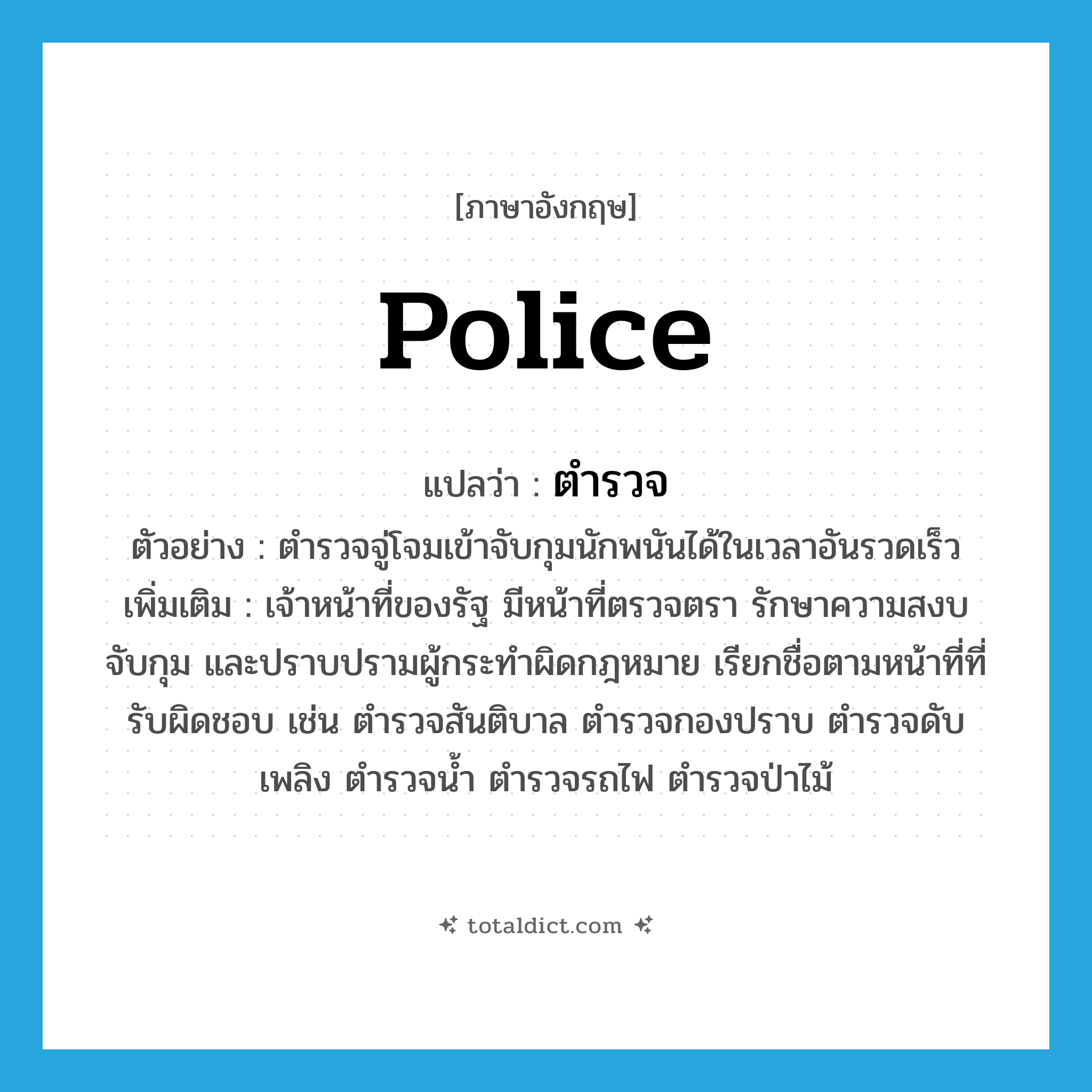 police แปลว่า?, คำศัพท์ภาษาอังกฤษ police แปลว่า ตำรวจ ประเภท N ตัวอย่าง ตำรวจจู่โจมเข้าจับกุมนักพนันได้ในเวลาอันรวดเร็ว เพิ่มเติม เจ้าหน้าที่ของรัฐ มีหน้าที่ตรวจตรา รักษาความสงบ จับกุม และปราบปรามผู้กระทำผิดกฎหมาย เรียกชื่อตามหน้าที่ที่รับผิดชอบ เช่น ตำรวจสันติบาล ตำรวจกองปราบ ตำรวจดับเพลิง ตำรวจน้ำ ตำรวจรถไฟ ตำรวจป่าไม้ หมวด N