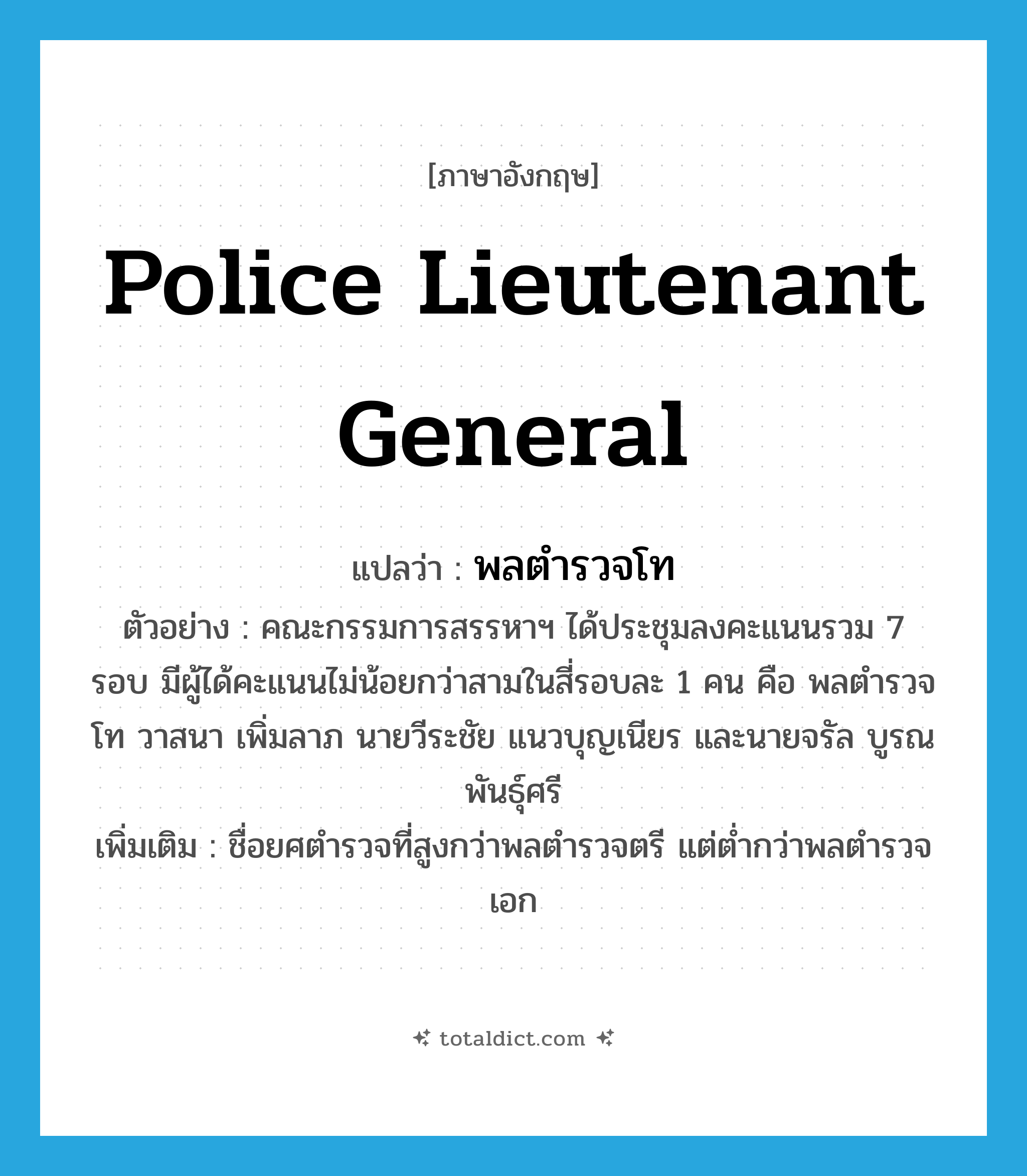 Police Lieutenant General แปลว่า?, คำศัพท์ภาษาอังกฤษ Police Lieutenant General แปลว่า พลตำรวจโท ประเภท N ตัวอย่าง คณะกรรมการสรรหาฯ ได้ประชุมลงคะแนนรวม 7 รอบ มีผู้ได้คะแนนไม่น้อยกว่าสามในสี่รอบละ 1 คน คือ พลตำรวจโท วาสนา เพิ่มลาภ นายวีระชัย แนวบุญเนียร และนายจรัล บูรณพันธุ์ศรี เพิ่มเติม ชื่อยศตำรวจที่สูงกว่าพลตำรวจตรี แต่ต่ำกว่าพลตำรวจเอก หมวด N