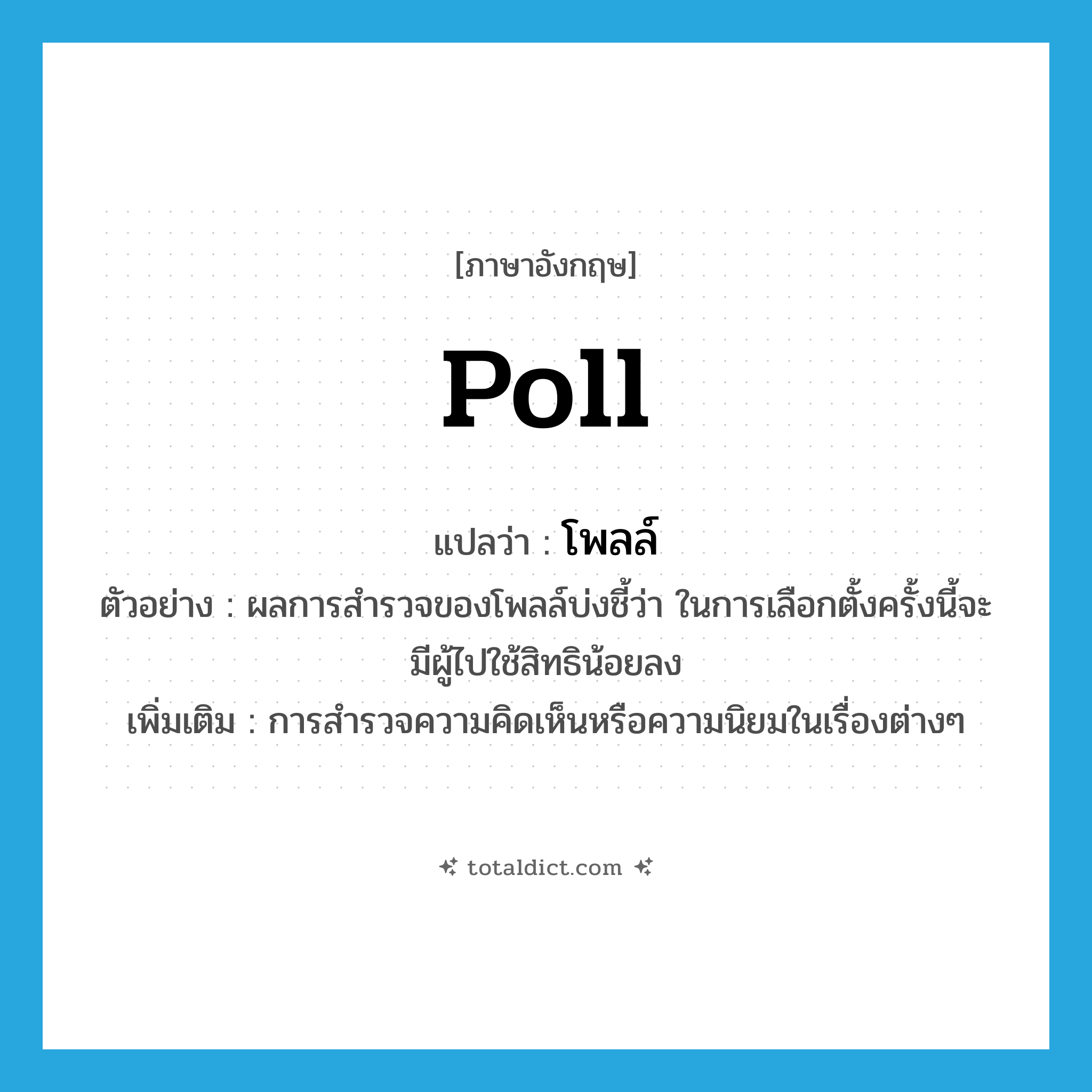 poll แปลว่า?, คำศัพท์ภาษาอังกฤษ poll แปลว่า โพลล์ ประเภท N ตัวอย่าง ผลการสำรวจของโพลล์บ่งชี้ว่า ในการเลือกตั้งครั้งนี้จะมีผู้ไปใช้สิทธิน้อยลง เพิ่มเติม การสำรวจความคิดเห็นหรือความนิยมในเรื่องต่างๆ หมวด N