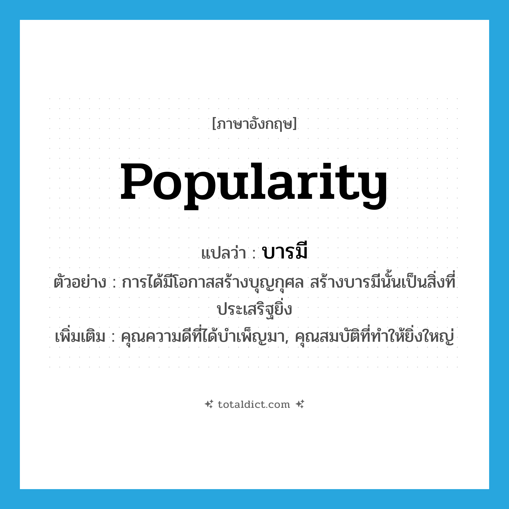 popularity แปลว่า?, คำศัพท์ภาษาอังกฤษ popularity แปลว่า บารมี ประเภท N ตัวอย่าง การได้มีโอกาสสร้างบุญกุศล สร้างบารมีนั้นเป็นสิ่งที่ประเสริฐยิ่ง เพิ่มเติม คุณความดีที่ได้บำเพ็ญมา, คุณสมบัติที่ทำให้ยิ่งใหญ่ หมวด N