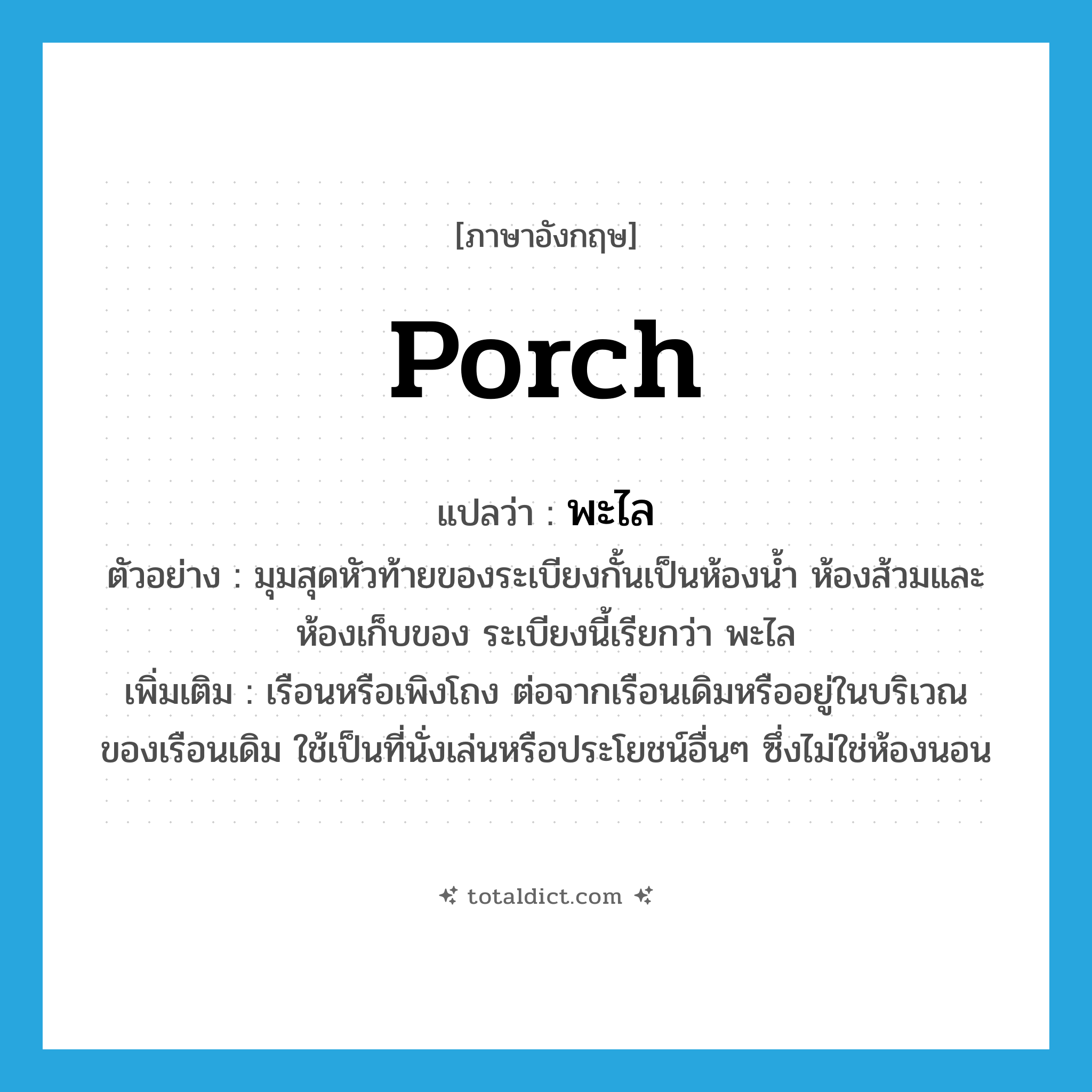 porch แปลว่า?, คำศัพท์ภาษาอังกฤษ porch แปลว่า พะไล ประเภท N ตัวอย่าง มุมสุดหัวท้ายของระเบียงกั้นเป็นห้องน้ำ ห้องส้วมและห้องเก็บของ ระเบียงนี้เรียกว่า พะไล เพิ่มเติม เรือนหรือเพิงโถง ต่อจากเรือนเดิมหรืออยู่ในบริเวณของเรือนเดิม ใช้เป็นที่นั่งเล่นหรือประโยชน์อื่นๆ ซึ่งไม่ใช่ห้องนอน หมวด N