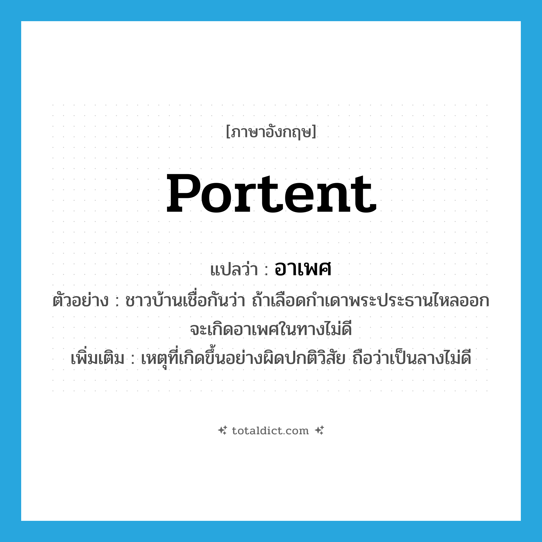 portent แปลว่า?, คำศัพท์ภาษาอังกฤษ portent แปลว่า อาเพศ ประเภท N ตัวอย่าง ชาวบ้านเชื่อกันว่า ถ้าเลือดกำเดาพระประธานไหลออกจะเกิดอาเพศในทางไม่ดี เพิ่มเติม เหตุที่เกิดขึ้นอย่างผิดปกติวิสัย ถือว่าเป็นลางไม่ดี หมวด N