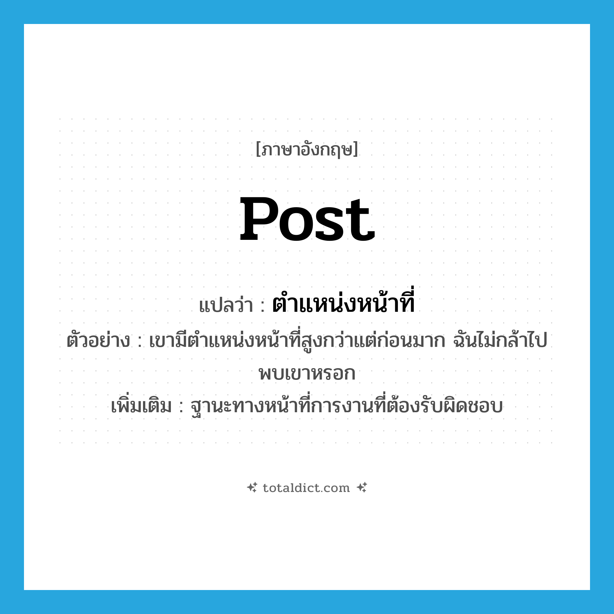 post แปลว่า?, คำศัพท์ภาษาอังกฤษ post แปลว่า ตำแหน่งหน้าที่ ประเภท N ตัวอย่าง เขามีตำแหน่งหน้าที่สูงกว่าแต่ก่อนมาก ฉันไม่กล้าไปพบเขาหรอก เพิ่มเติม ฐานะทางหน้าที่การงานที่ต้องรับผิดชอบ หมวด N