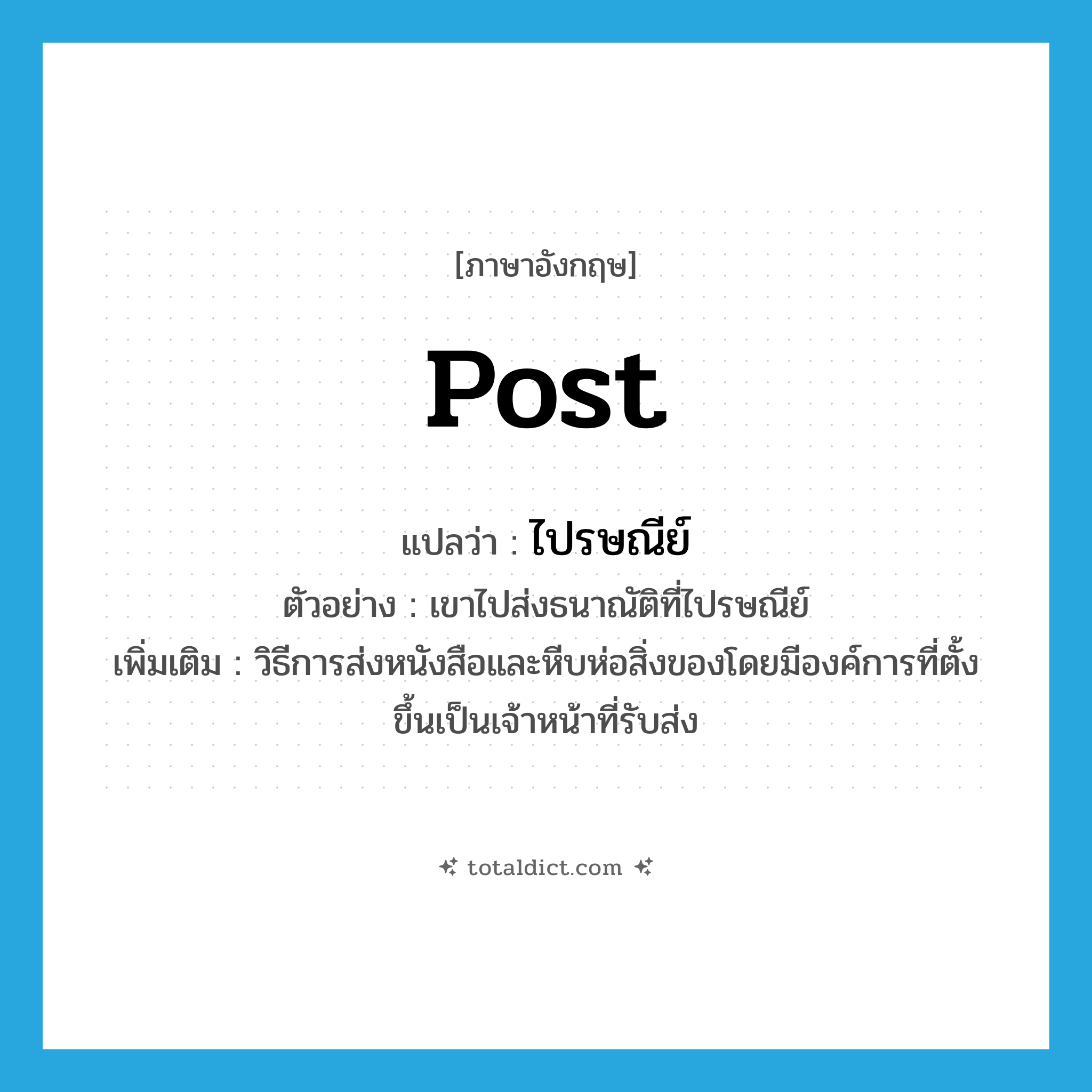 post แปลว่า?, คำศัพท์ภาษาอังกฤษ post แปลว่า ไปรษณีย์ ประเภท N ตัวอย่าง เขาไปส่งธนาณัติที่ไปรษณีย์ เพิ่มเติม วิธีการส่งหนังสือและหีบห่อสิ่งของโดยมีองค์การที่ตั้งขึ้นเป็นเจ้าหน้าที่รับส่ง หมวด N