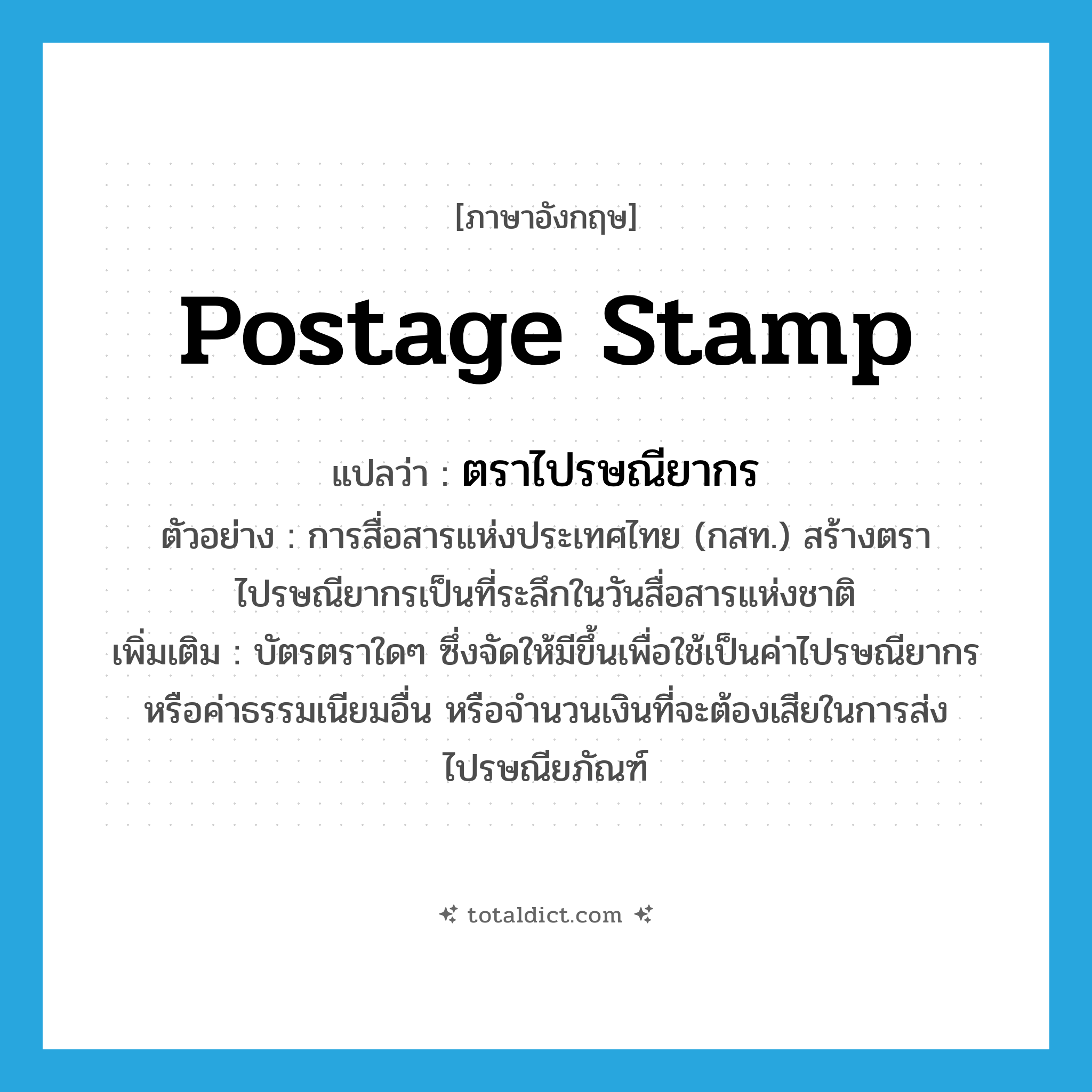 postage stamp แปลว่า?, คำศัพท์ภาษาอังกฤษ postage stamp แปลว่า ตราไปรษณียากร ประเภท N ตัวอย่าง การสื่อสารแห่งประเทศไทย (กสท.) สร้างตราไปรษณียากรเป็นที่ระลึกในวันสื่อสารแห่งชาติ เพิ่มเติม บัตรตราใดๆ ซึ่งจัดให้มีขึ้นเพื่อใช้เป็นค่าไปรษณียากรหรือค่าธรรมเนียมอื่น หรือจำนวนเงินที่จะต้องเสียในการส่งไปรษณียภัณฑ์ หมวด N