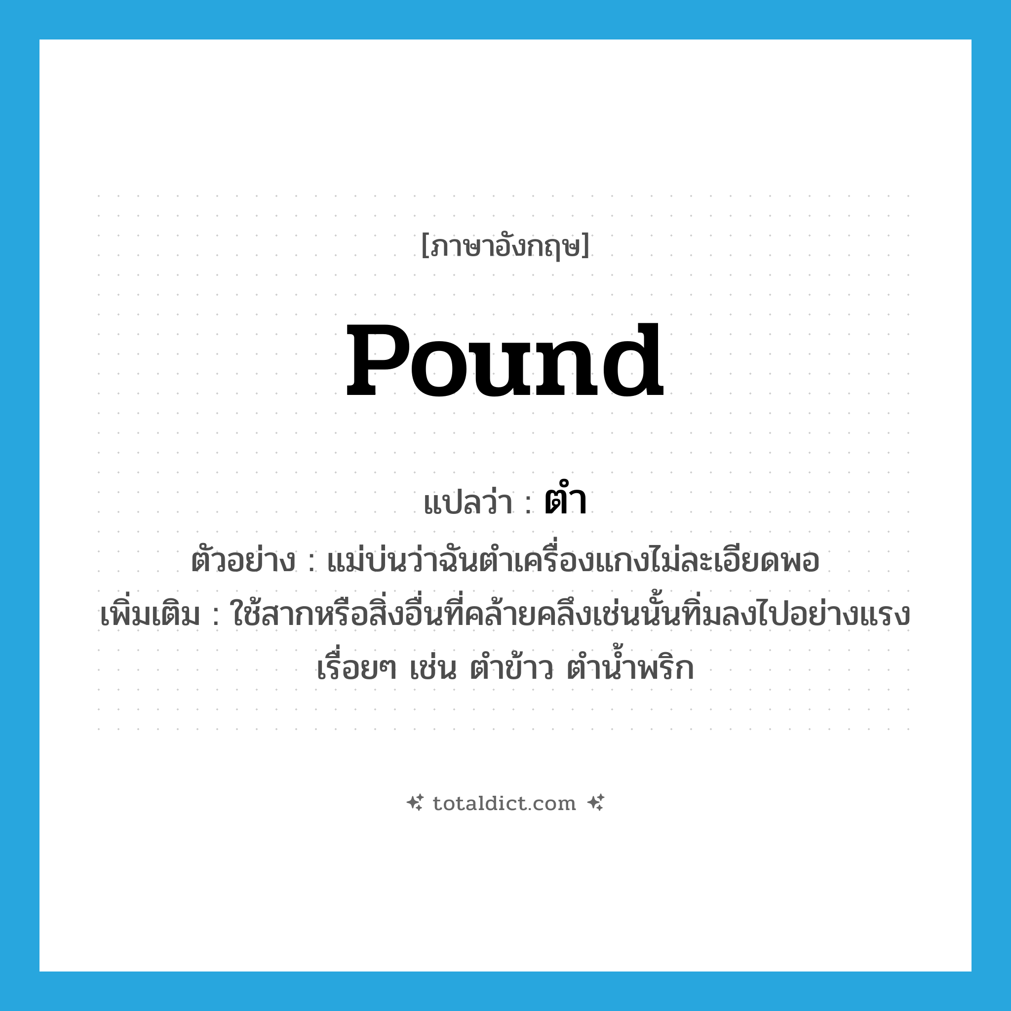 pound แปลว่า?, คำศัพท์ภาษาอังกฤษ pound แปลว่า ตำ ประเภท V ตัวอย่าง แม่บ่นว่าฉันตำเครื่องแกงไม่ละเอียดพอ เพิ่มเติม ใช้สากหรือสิ่งอื่นที่คล้ายคลึงเช่นนั้นทิ่มลงไปอย่างแรงเรื่อยๆ เช่น ตำข้าว ตำน้ำพริก หมวด V