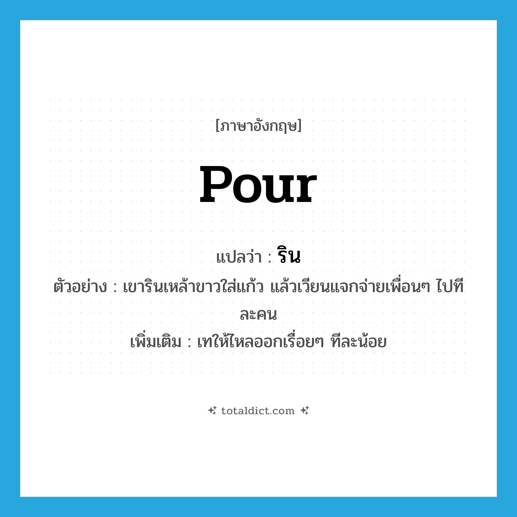 pour แปลว่า?, คำศัพท์ภาษาอังกฤษ pour แปลว่า ริน ประเภท V ตัวอย่าง เขารินเหล้าขาวใส่แก้ว แล้วเวียนแจกจ่ายเพื่อนๆ ไปทีละคน เพิ่มเติม เทให้ไหลออกเรื่อยๆ ทีละน้อย หมวด V