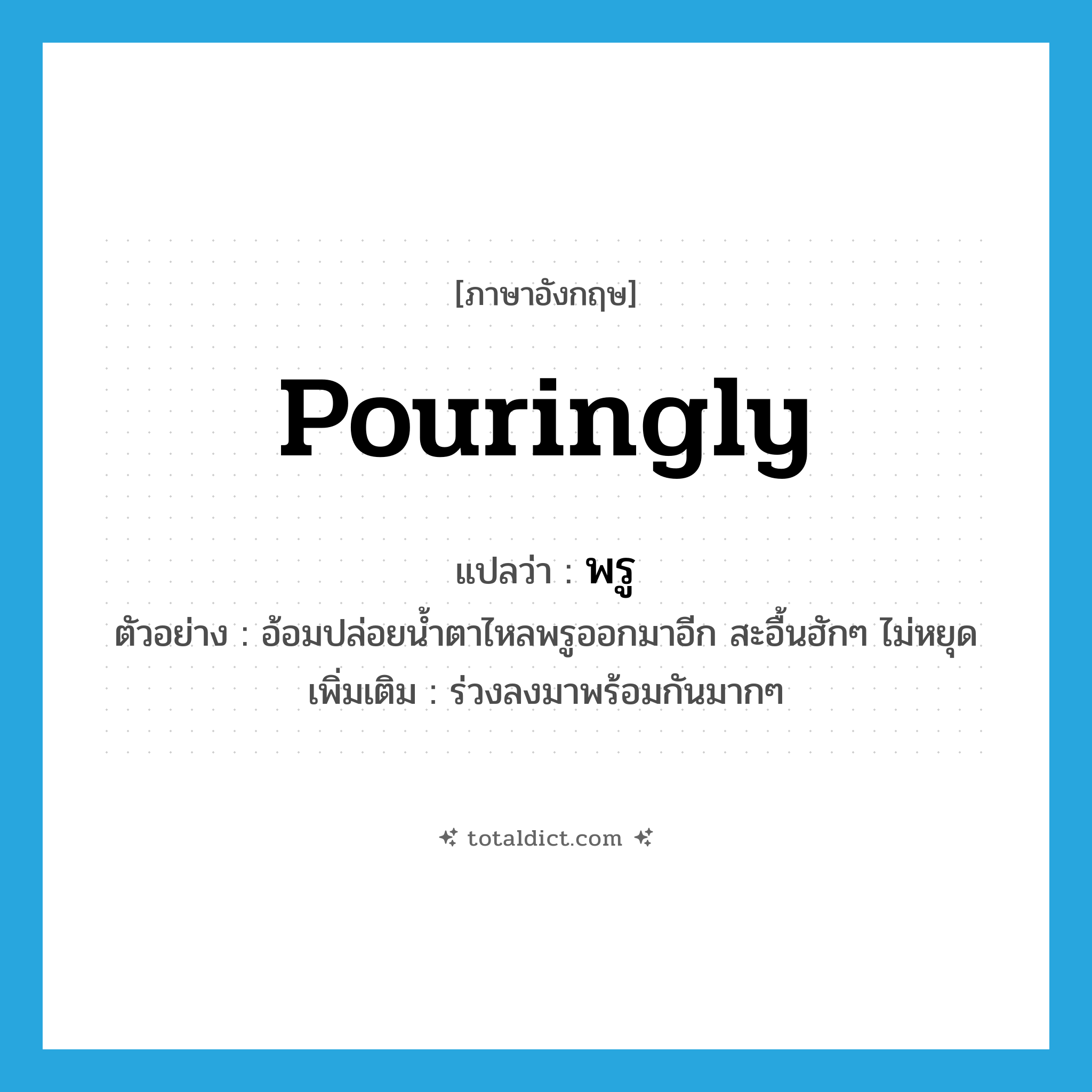 pouringly แปลว่า?, คำศัพท์ภาษาอังกฤษ pouringly แปลว่า พรู ประเภท ADV ตัวอย่าง อ้อมปล่อยน้ำตาไหลพรูออกมาอีก สะอื้นฮักๆ ไม่หยุด เพิ่มเติม ร่วงลงมาพร้อมกันมากๆ หมวด ADV