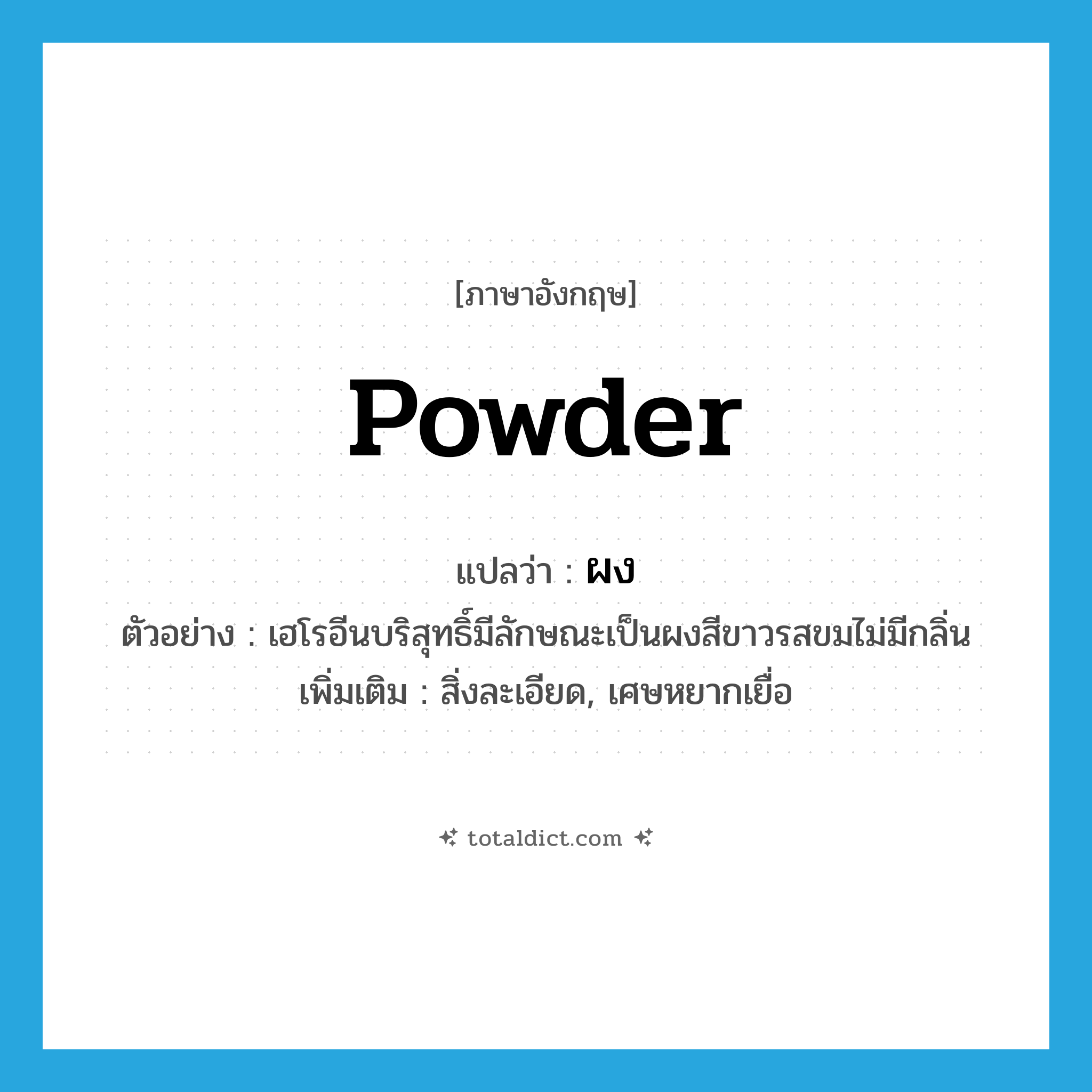 powder แปลว่า?, คำศัพท์ภาษาอังกฤษ powder แปลว่า ผง ประเภท N ตัวอย่าง เฮโรอีนบริสุทธิ์มีลักษณะเป็นผงสีขาวรสขมไม่มีกลิ่น เพิ่มเติม สิ่งละเอียด, เศษหยากเยื่อ หมวด N