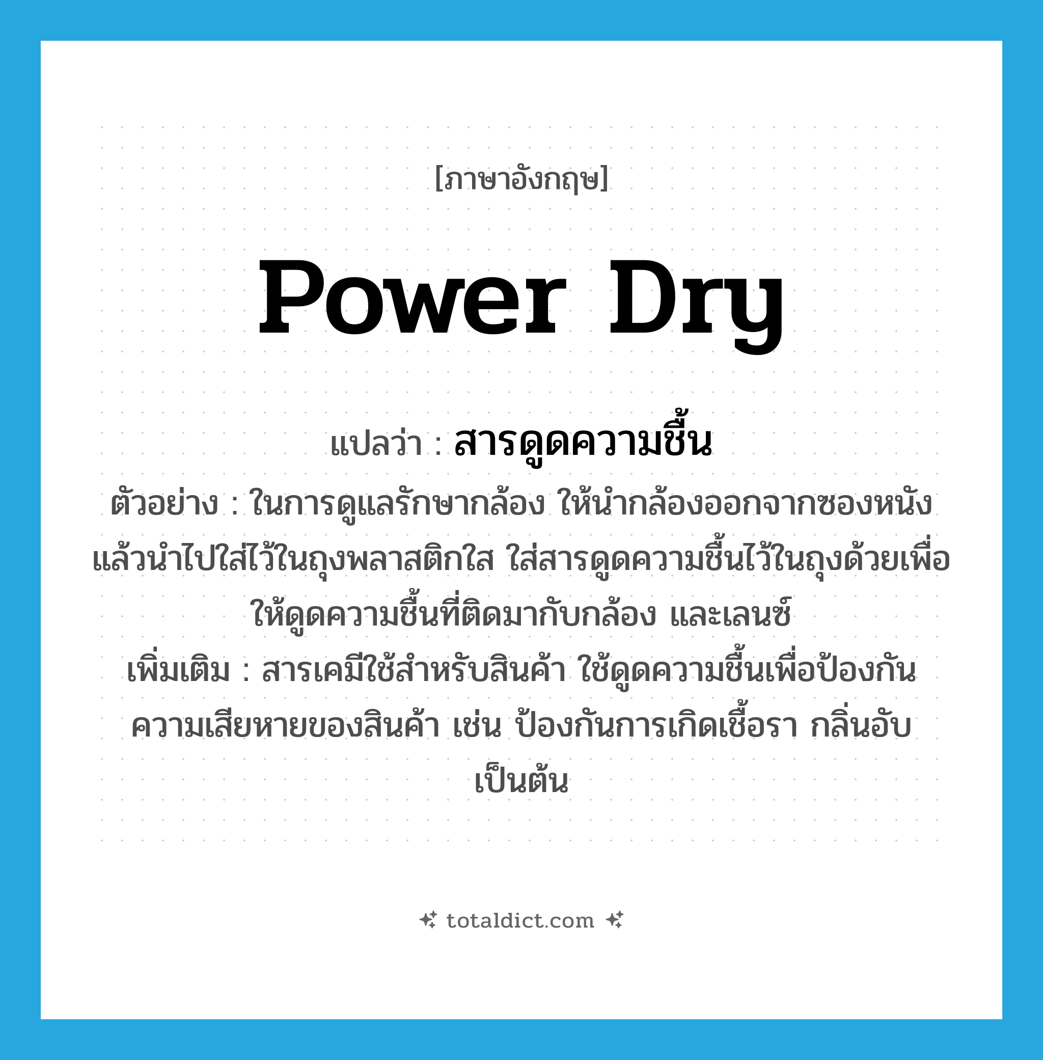 power dry แปลว่า?, คำศัพท์ภาษาอังกฤษ power dry แปลว่า สารดูดความชื้น ประเภท N ตัวอย่าง ในการดูแลรักษากล้อง ให้นำกล้องออกจากซองหนัง แล้วนำไปใส่ไว้ในถุงพลาสติกใส ใส่สารดูดความชื้นไว้ในถุงด้วยเพื่อให้ดูดความชื้นที่ติดมากับกล้อง และเลนซ์ เพิ่มเติม สารเคมีใช้สำหรับสินค้า ใช้ดูดความชื้นเพื่อป้องกันความเสียหายของสินค้า เช่น ป้องกันการเกิดเชื้อรา กลิ่นอับ เป็นต้น หมวด N