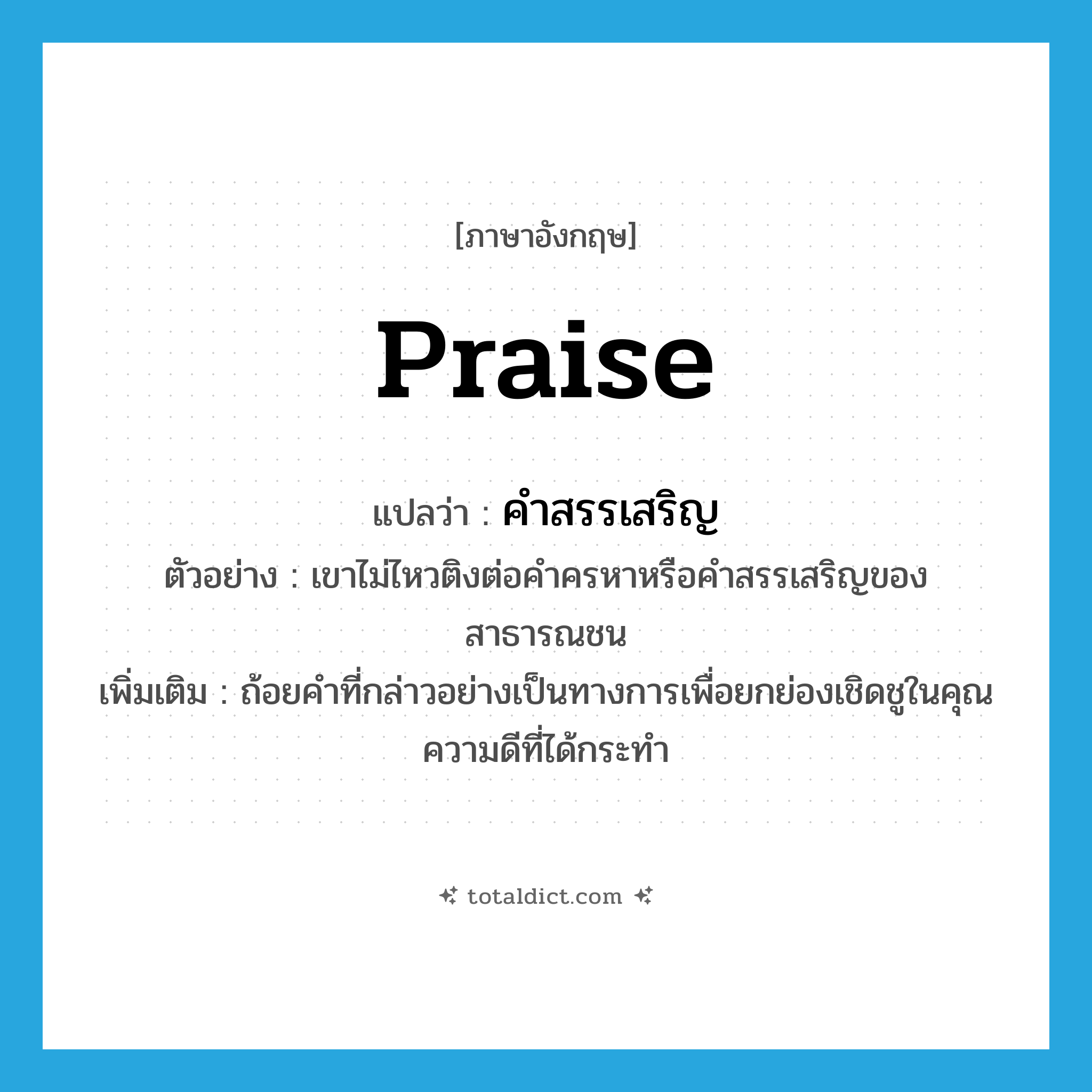 praise แปลว่า?, คำศัพท์ภาษาอังกฤษ praise แปลว่า คำสรรเสริญ ประเภท N ตัวอย่าง เขาไม่ไหวติงต่อคำครหาหรือคำสรรเสริญของสาธารณชน เพิ่มเติม ถ้อยคำที่กล่าวอย่างเป็นทางการเพื่อยกย่องเชิดชูในคุณความดีที่ได้กระทำ หมวด N