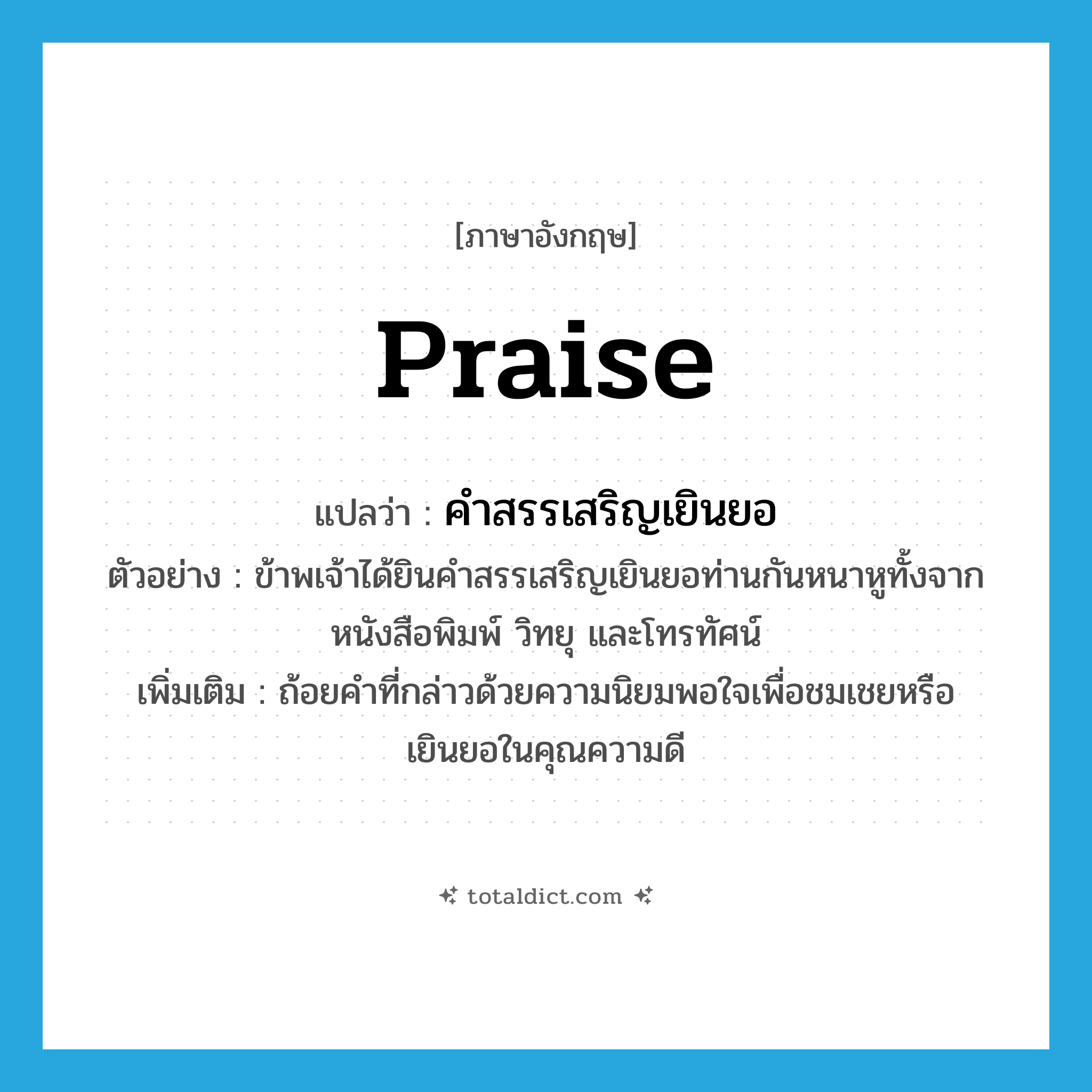 praise แปลว่า?, คำศัพท์ภาษาอังกฤษ praise แปลว่า คำสรรเสริญเยินยอ ประเภท N ตัวอย่าง ข้าพเจ้าได้ยินคำสรรเสริญเยินยอท่านกันหนาหูทั้งจากหนังสือพิมพ์ วิทยุ และโทรทัศน์ เพิ่มเติม ถ้อยคำที่กล่าวด้วยความนิยมพอใจเพื่อชมเชยหรือเยินยอในคุณความดี หมวด N