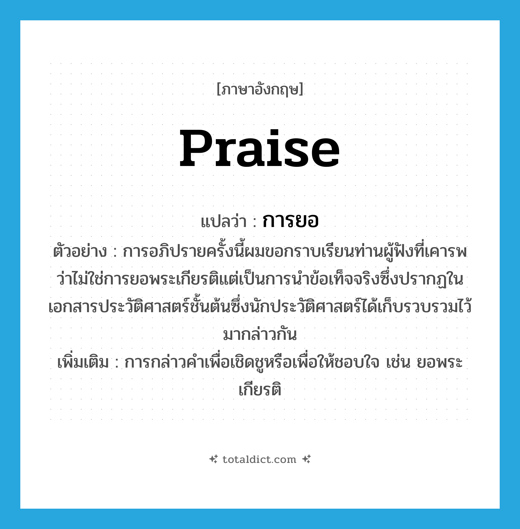 praise แปลว่า?, คำศัพท์ภาษาอังกฤษ praise แปลว่า การยอ ประเภท N ตัวอย่าง การอภิปรายครั้งนี้ผมขอกราบเรียนท่านผู้ฟังที่เคารพว่าไม่ใช่การยอพระเกียรติแต่เป็นการนำข้อเท็จจริงซึ่งปรากฏในเอกสารประวัติศาสตร์ชั้นต้นซึ่งนักประวัติศาสตร์ได้เก็บรวบรวมไว้มากล่าวกัน เพิ่มเติม การกล่าวคำเพื่อเชิดชูหรือเพื่อให้ชอบใจ เช่น ยอพระเกียรติ หมวด N