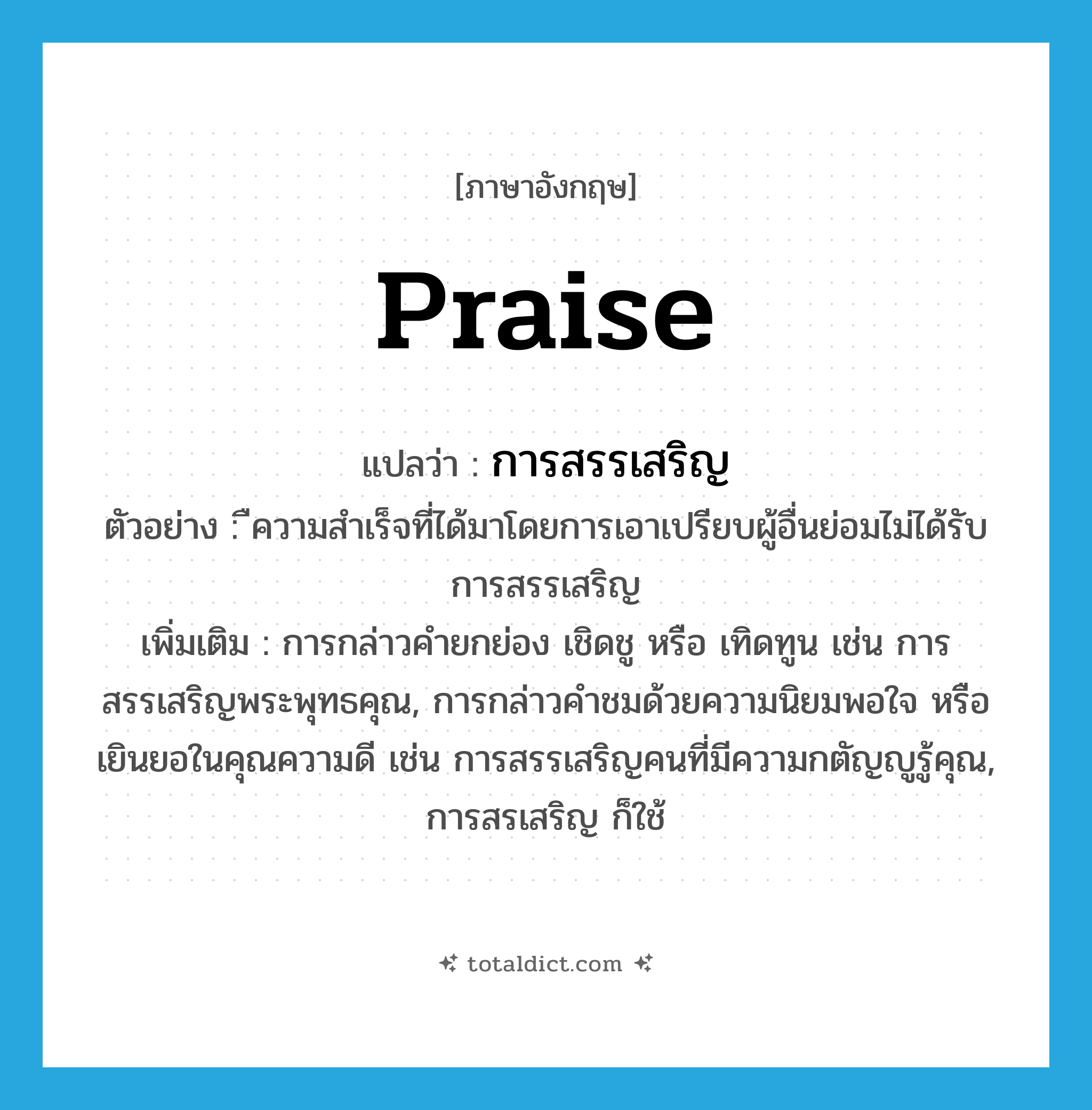 praise แปลว่า?, คำศัพท์ภาษาอังกฤษ praise แปลว่า การสรรเสริญ ประเภท N ตัวอย่าง ืความสำเร็จที่ได้มาโดยการเอาเปรียบผู้อื่นย่อมไม่ได้รับการสรรเสริญ เพิ่มเติม การกล่าวคำยกย่อง เชิดชู หรือ เทิดทูน เช่น การสรรเสริญพระพุทธคุณ, การกล่าวคำชมด้วยความนิยมพอใจ หรือเยินยอในคุณความดี เช่น การสรรเสริญคนที่มีความกตัญญูรู้คุณ, การสรเสริญ ก็ใช้ หมวด N