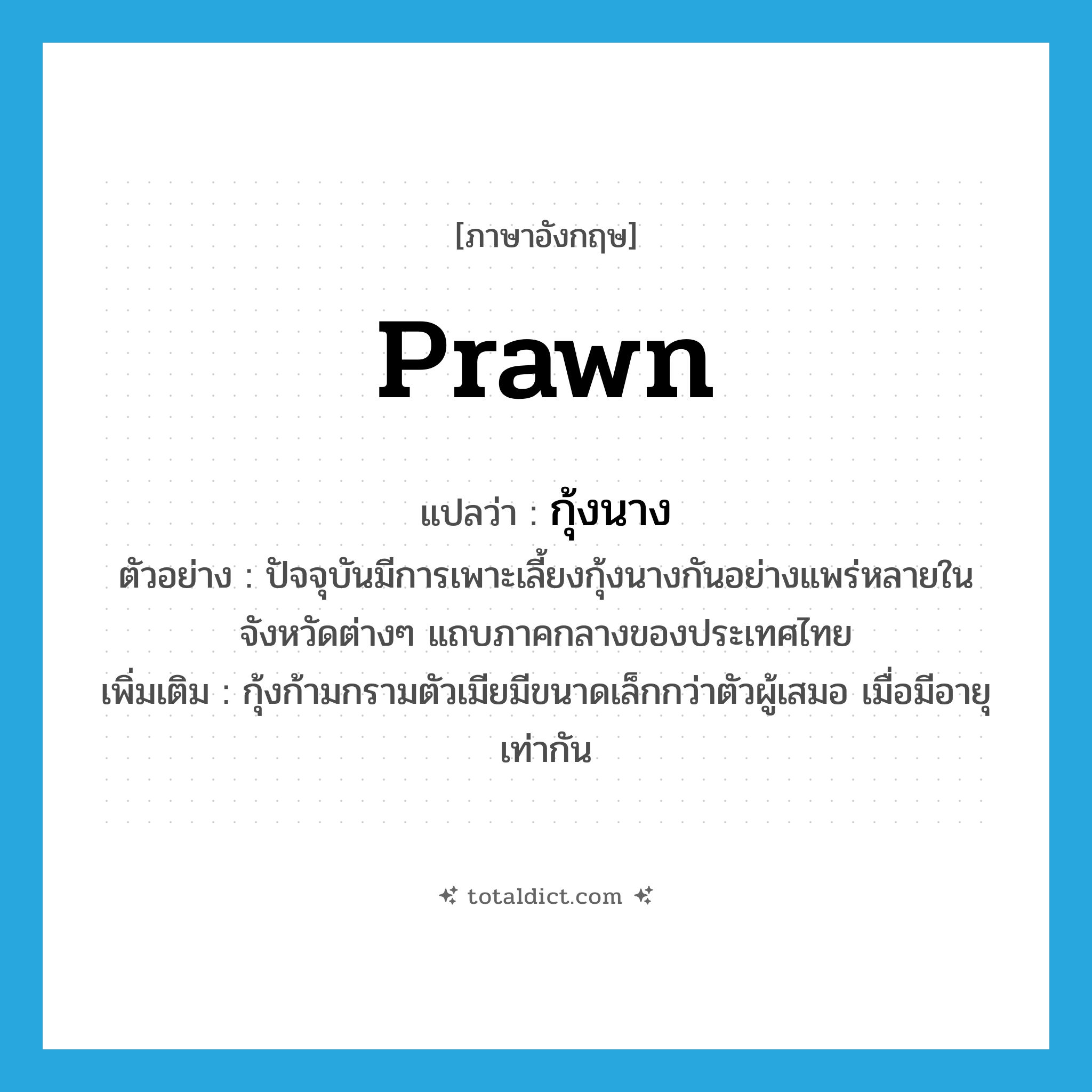 prawn แปลว่า?, คำศัพท์ภาษาอังกฤษ prawn แปลว่า กุ้งนาง ประเภท N ตัวอย่าง ปัจจุบันมีการเพาะเลี้ยงกุ้งนางกันอย่างแพร่หลายในจังหวัดต่างๆ แถบภาคกลางของประเทศไทย เพิ่มเติม กุ้งก้ามกรามตัวเมียมีขนาดเล็กกว่าตัวผู้เสมอ เมื่อมีอายุเท่ากัน หมวด N