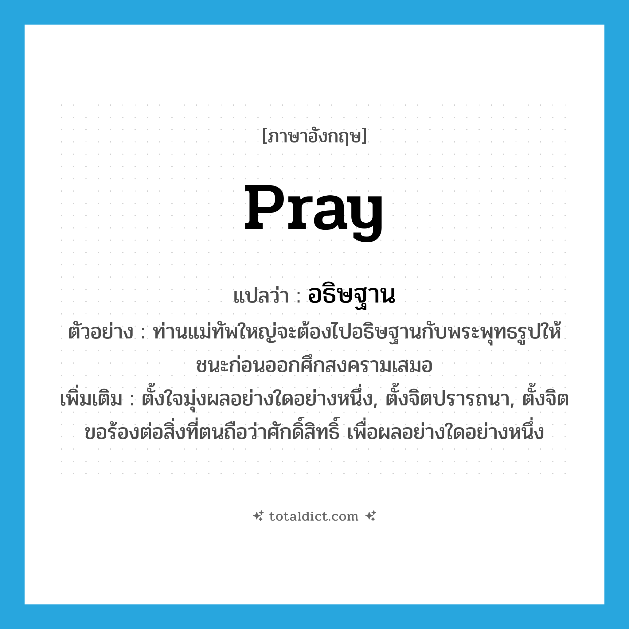 pray แปลว่า?, คำศัพท์ภาษาอังกฤษ pray แปลว่า อธิษฐาน ประเภท V ตัวอย่าง ท่านแม่ทัพใหญ่จะต้องไปอธิษฐานกับพระพุทธรูปให้ชนะก่อนออกศึกสงครามเสมอ เพิ่มเติม ตั้งใจมุ่งผลอย่างใดอย่างหนึ่ง, ตั้งจิตปรารถนา, ตั้งจิตขอร้องต่อสิ่งที่ตนถือว่าศักดิ์สิทธิ์ เพื่อผลอย่างใดอย่างหนึ่ง หมวด V